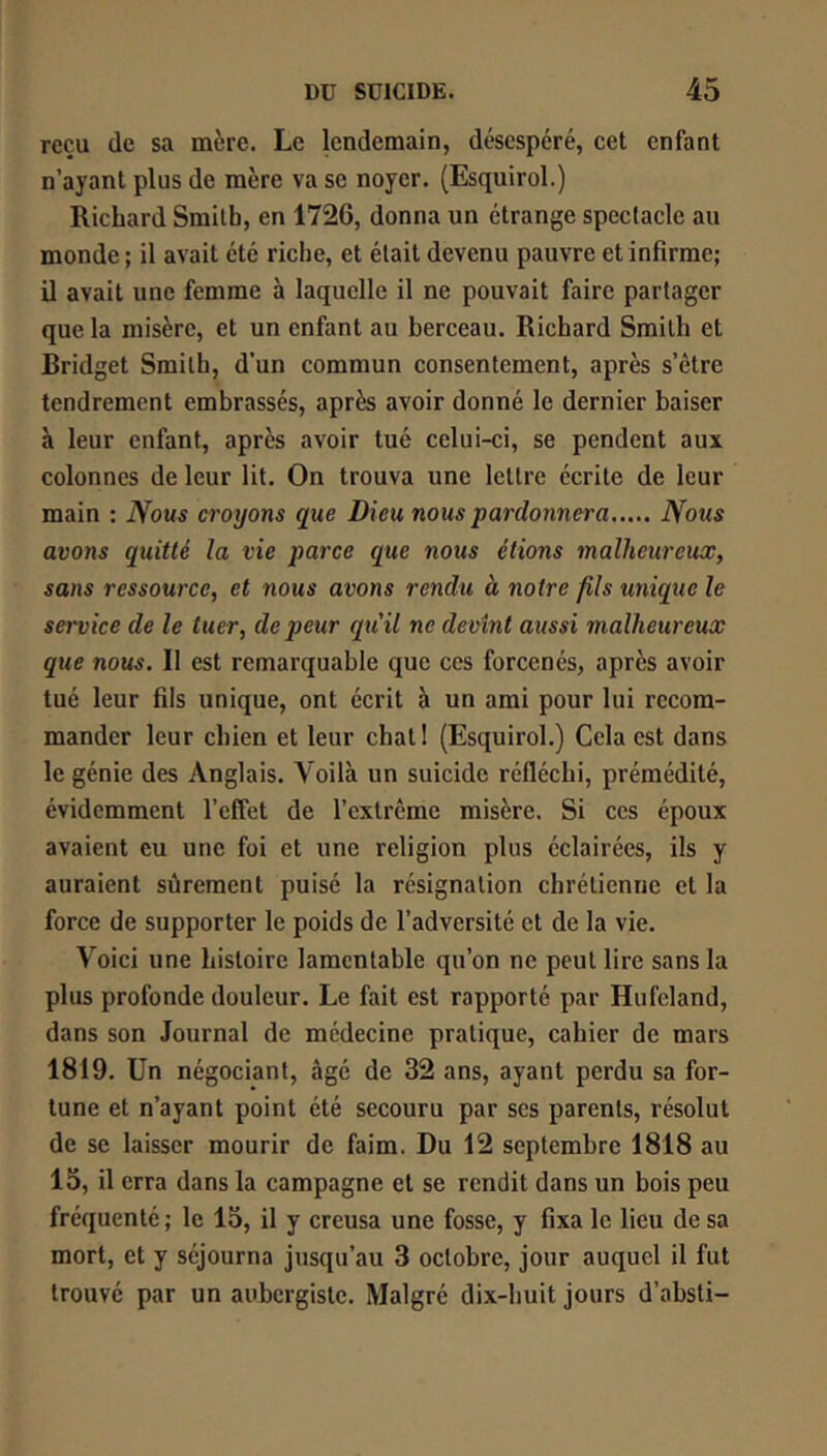 reçu (le sa mère. Le lendemain, désespéré, cet enfant n’ayant plus de mère va se noyer. (Esquirol.) Richard Smith, en 1726, donna un étrange spectacle au monde ; il avait été riche, et était devenu pauvre et infirme; il avait une femme à laquelle il ne pouvait faire partager que la misère, et un enfant au berceau. Richard Smith et Bridget Smith, d’un commun consentement, après s’être tendrement embrassés, après avoir donné le dernier baiser à leur enfant, après avoir tué celui-ci, se pendent aux colonnes de leur lit. On trouva une lettre écrite de leur main : Nous croyons que Dieu nous pardonnera Nous avons quitté la vie parce que nous étions malheureux, sans ressource, et nous avons rendu à notre fils unique le service de le tuer, de peur qu'il ne devint aussi malheureux que nous. Il est remarquable que ces forcenés, après avoir tué leur fils unique, ont écrit à un ami pour lui recom- mander leur chien et leur chatl (Esquirol.) Cela est dans le génie des Anglais. Voilà un suicide réfléchi, prémédité, évidemment l’effet de l’extrême misère. Si ces époux avaient eu une foi et une religion plus éclairées, ils y auraient sûrement puisé la résignation chrétienne et la force de supporter le poids de l’adversité et de la vie. Voici une histoire lamentable qu’on ne peut lire sans la plus profonde douleur. Le fait est rapporté par Hufcland, dans son Journal de médecine pratique, cahier de mars 1819. Un négociant, âgé de 32 ans, ayant perdu sa for- tune et n’ayant point été secouru par ses parents, résolut de se laisser mourir de faim. Du 12 septembre 1818 au 15, il erra dans la campagne et se rendit dans un bois peu fréquenté ; le 15, il y creusa une fosse, y fixa le lieu de sa mort, et y séjourna jusqu’au 3 octobre, jour auquel il fut trouvé par un aubergiste. Malgré dix-huit jours d’absti-