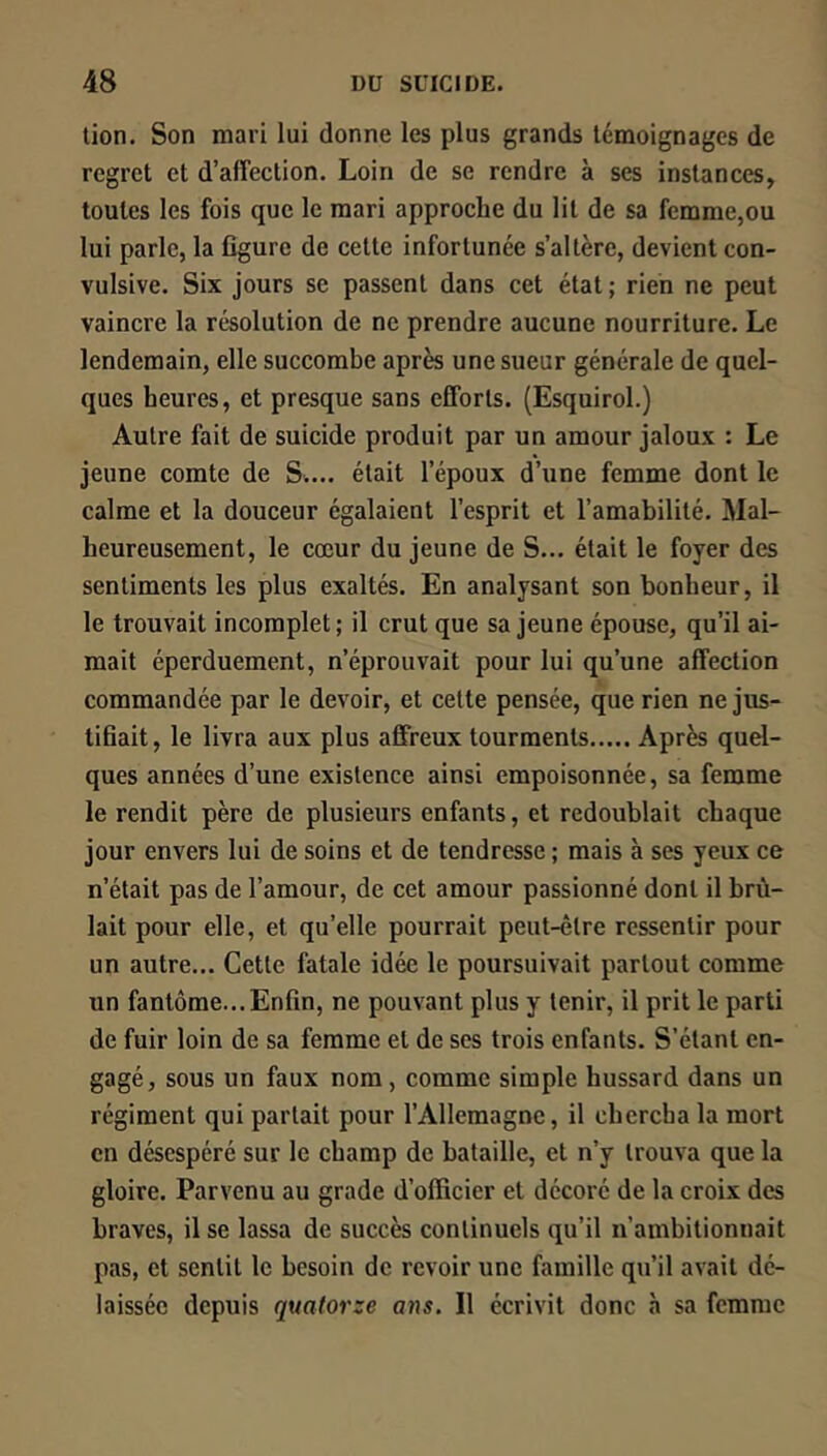 lion. Son mari lui donne les plus grands témoignages de regret et d’affection. Loin de se rendre à ses instances, toutes les fois que le mari approche du lit de sa femme,ou lui parle, la figure de cette infortunée s’altère, devient con- vulsive. Six jours se passent dans cet état ; rien ne peut vaincre la résolution de ne prendre aucune nourriture. Le lendemain, elle succombe après une sueur générale de quel- ques heures, et presque sans efforts. (Esquirol.) Autre fait de suicide produit par un amour jaloux : Le jeune comte de S.... était l’époux d’une femme dont le calme et la douceur égalaient l’esprit et l’amabilité. Mal- heureusement, le cœur du jeune de S... était le foyer des sentiments les plus exaltés. En analysant son bonheur, il le trouvait incomplet; il crut que sa jeune épouse, qu’il ai- mait éperduement, n’éprouvait pour lui qu’une affection commandée par le devoir, et celte pensée, que rien ne jus- tifiait, le livra aux plus affreux tourments Après quel- ques années d’une existence ainsi empoisonnée, sa femme le rendit père de plusieurs enfants, et redoublait chaque jour envers lui de soins et de tendresse ; mais à ses yeux ce n’était pas de l’amour, de cet amour passionné dont il brû- lait pour elle, et qu’elle pourrait peut-être ressentir pour un autre... Cette fatale idée le poursuivait partout comme un fantôme... Enfin, ne pouvant plus y tenir, il prit le parti de fuir loin de sa femme et de scs trois enfants. S’étant en- gagé, sous un faux nom, comme simple hussard dans un régiment qui parlait pour l’Allemagne, il chercha la mort en désespéré sur le champ de bataille, et n’y trouva que la gloire. Parvenu au grade d’officier et décoré de la croix des braves, il se lassa de succès continuels qu’il n’ambitionnait pas, et sentit le besoin de revoir une famille qu’il avait dé- laissée depuis quatorze ans. Il écrivit donc à sa femme