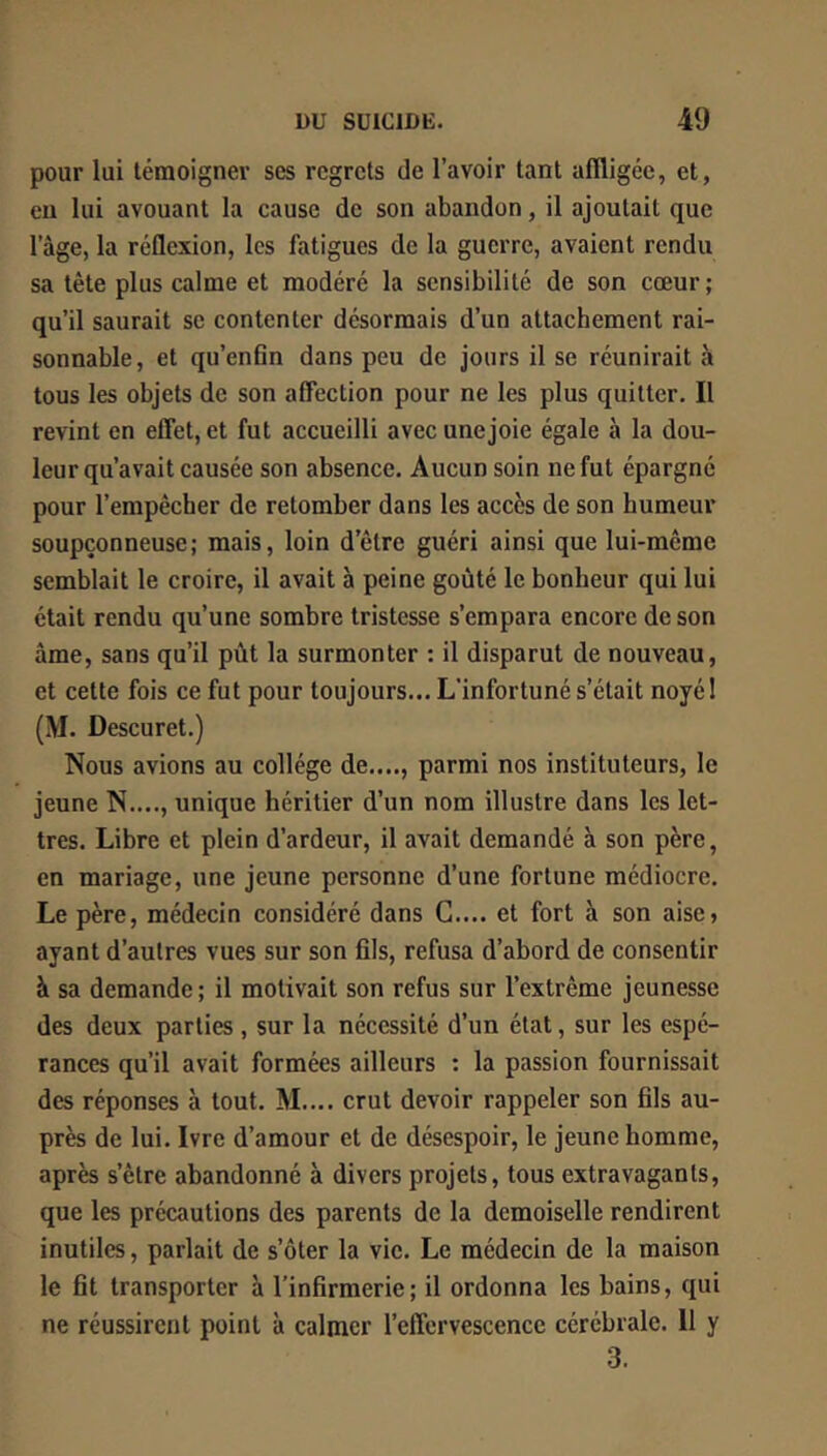 pour lui témoigner ses regrets de l’avoir tant affligée, et, eu lui avouant la cause de son abandon, il ajoutait que l’àge, la réflexion, les fatigues de la guerre, avaient rendu sa tête plus calme et modéré la sensibilité de son cœur ; qu’il saurait se contenter désormais d’un attachement rai- sonnable, et qu’enfin dans peu de jours il se réunirait à tous les objets de son affection pour ne les plus quitter. Il revint en effet, et fut accueilli avec unejoie égale à la dou- leur qu’avait causée son absence. Aucun soin ne fut épargné pour l’empêcher de retomber dans les accès de son humeur soupçonneuse; mais, loin d’être guéri ainsi que lui-même semblait le croire, il avait à peine goûté le bonheur qui lui était rendu qu’une sombre tristesse s’empara encore de son âme, sans qu’il pût la surmonter ; il disparut de nouveau, et cette fois ce fut pour toujours... L’infortuné s’était noyé ! (M. Descuret.) Nous avions au collège de...., parmi nos instituteurs, le jeune N...., unique héritier d’un nom illustre dans les let- tres. Libre et plein d’ardeur, il avait demandé à son père, en mariage, une jeune personne d’une fortune médiocre. Le père, médecin considéré dans G.... et fort à son aise, ayant d’autres vues sur son fils, refusa d’abord de consentir à sa demande; il motivait son refus sur l’extrême jeunesse des deux parties , sur la nécessité d’un état, sur les espé- rances qu’il avait formées ailleurs ; la passion fournissait des réponses à tout. M.... crut devoir rappeler son fils au- près de lui. Ivre d’amour et de désespoir, le jeune homme, après s’être abandonné à divers projets, tous extravagants, que les précautions des parents de la demoiselle rendirent inutiles, parlait de s’ôter la vie. Le médecin de la maison le fit transporter à l’infirmerie; il ordonna les bains, qui ne réussirent point à calmer l’effervescence cérébrale. 11 y 3.