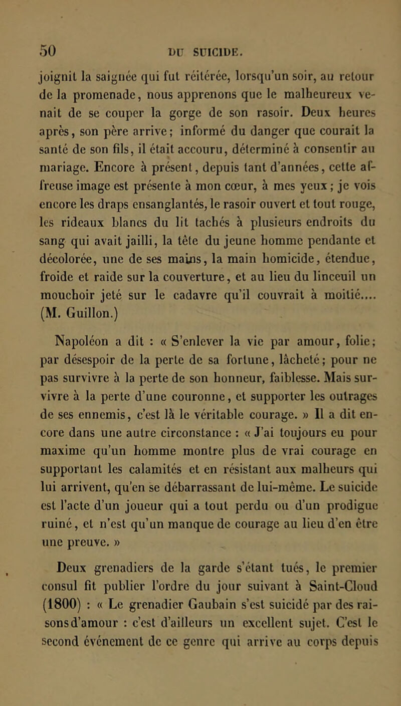 joignit la saignée qui fui réitérée, lorsqu’un soir, au retour de la promenade, nous apprenons que le malheureux ve- nait de se couper la gorge de son rasoir. Deux heures apres, son père arrive ; informé du danger que courait la santé de son fils, il était accouru, déterminé à consentir au mariage. Encore à présent, depuis tant d’années, celte af- freuse image est présente à mon cœur, à mes yeux ; je vois encore les draps ensanglantés, le rasoir ouvert et tout rouge, les rideaux blancs du lit tachés à plusieurs endroits du sang qui avait jailli, la tête du jeune homme pendante cl décolorée, une de ses mains, la main homicide, étendue, froide et raide sur la couverture, et au lieu du linceuil un mouchoir jeté sur le cadavre qu’il couvrait à moitié.,.. (M. Guillon.) Napoléon a dit : « S’enlever la vie par amour, folie; par désespoir de la perle de sa fortune, lâcheté; pour ne pas survivre à la perte de son honneur, faiblesse. Mais sur- vivre à la perte d’une couronne, et supporter les outrages de ses ennemis, c’est là le véritable courage. » Il a dit en- core dans une autre circonstance : « J’ai toujours eu pour maxime qu’un homme montre plus de vrai courage en supportant les calamités et en résistant aux malheurs qui lui arrivent, qu’en se débarrassant de lui-même. Le suicide est l’acte d’un joueur qui a tout perdu ou d’un prodigue ruiné, et n’est qu’un manque de courage au lieu d’en être une preuve. » Deux grenadiers de la garde s’étant tués, le premier consul fit publier l’ordre du jour suivant à Saint-Cloud (1800) : « Le grenadier Gaubain s’est suicidé par des rai- sons d’amour : c’est d’ailleurs un excellent sujet. C’est le second événement de ce genre qui arrive au corps depuis