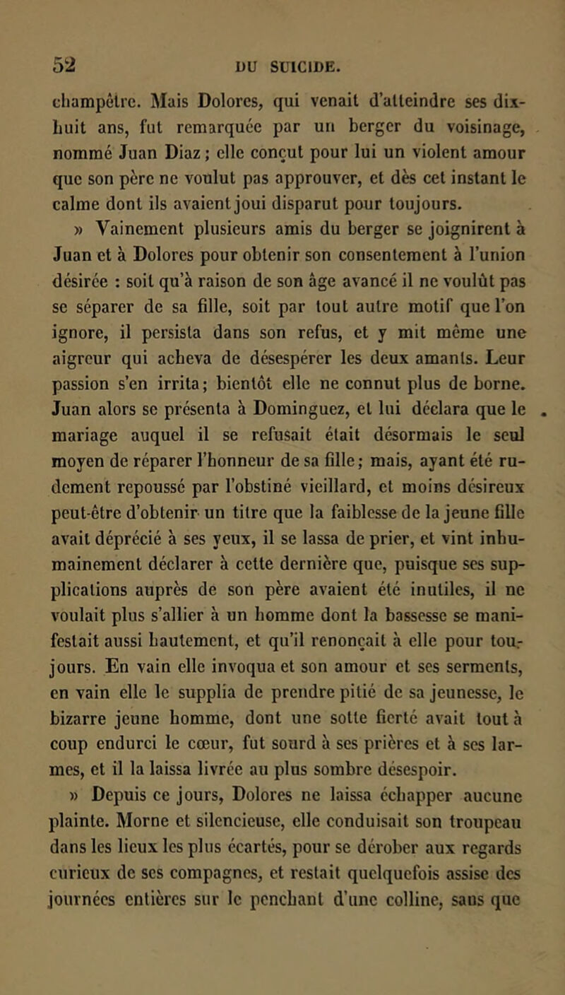 cliampêlrc. Mais Dolores, qui venait d’atteindre ses dix- buit ans, fut remarquée par un berger du voisinage, nommé Juan Diaz ; elle conçut pour lui un violent amour que son père ne voulut pas approuver, et dès cet instant le calme dont ils avaient joui disparut pour toujours. » Vainement plusieurs amis du berger se joignirent à Juan et à Dolores pour obtenir son consentement à l’union désirée : soit qu’à raison de son âge avancé il ne voulût pas se séparer de sa fille, soit par tout autre motif que l’on ignore, il persista dans son refus, et y mit même une aigreur qui acheva de désespérer les deux amants. Leur passion s’en irrita ; bientôt elle ne connut plus de borne. Juan alors se présenta à Dominguez, et lui déclara que le mariage auquel il se refusait était désormais le seul moyen de réparer l’honneur de sa fille; mais, ayant été ru- dement repoussé par l’obstiné vieillard, et moins désireux peut-être d’obtenir un titre que la faiblesse de la jeune fille avait déprécié à ses yeux, il se lassa de prier, et vint inhu- mainement déclarer à cette dernière que, puisque scs sup- plications auprès de son père avaient été inutiles, il ne voulait plus s’allier à un homme dont la bassesse se mani- festait aussi hautement, et qu’il renonçait à elle pour tou.- jours. En vain elle invoqua et son amour et ses serments, en vain elle le supplia de prendre pitié de sa jeunesse, le bizarre jeune homme, dont une sotte fierté avait tout à coup endurci le cœur, fut sourd à ses prières et à scs lar- mes, et il la laissa livrée au plus sombre désespoir. » Depuis ce jours, Dolores ne laissa échapper aucune plainte. Morne et silencieuse, elle conduisait son troupeau dans les lieux les plus écartés, pour se dérober aux regards curieux de scs compagnes, et restait quelquefois assise des journées entières sur le penchant d’une colline, sans que