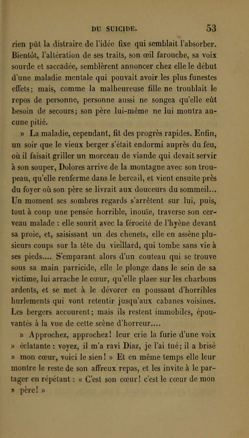 rien pùl la distraire de l’idée fixe qui semblait l’absorber. Bientôt, l’altération de ses traits, son œil farouche, sa voix sourde et saccadée, semblèrent annoncer chez elle le début d’une maladie mentale qui pouvait avoir les plus funestes efiets; mais, comme la malheureuse fille ne troublait le repos de personne, personne aussi ne songea quelle eût besoin de secours; son père lui-même ne lui montra au- cune pitié. » La maladie, cependant, fit des progrès rapides. Enfin, un soir que le vieux berger s’était endormi auprès du feu, où il faisait griller un morceau de viande qui devait servir à son souper, Dolores arrive de la montagne avec son trou- peau, quelle renferme dans le bercail, et vient ensuite près du foyer où son père se livrait aux douceurs du sommeil... Un moment scs sombres regards s’arrêtent sur lui, puis, tout à coup une pensée horrible, inouïe, traverse son cer- veau malade : elle sourit avec la férocité de l’hyène devant sa proie, et, saisissant un des chenets, elle en assène plu- sieurs coups sur la tête du vieillard, qui tombe sans vie à ses pieds.... S’emparant alors d’un couteau qui se trouve sous sa main parricide, elle le plonge dans le sein de sa victime, lui arrache le cœur, qu'elle place sur les charbons ardents, et se met à le dévorer en poussant d’horribles hurlements qui vont retentir jusqu’aux cabanes voisines. Les bergers accourent; mais ils restent immobiles, épou- vantés à la vue de cette scène d’horreur.... » Approchez, approchez I leur crie la furie d’une voix » éclatante : voyez, il m’a ravi Diaz, je l’ai tué; il a brisé » mon cœur, voici le sien 1 » Et en même temps elle leur montre le reste de son affreux repas, et les invite à le par- tager en répétant ; « C’est son cœur 1 c’est le cœur de mon » père! »