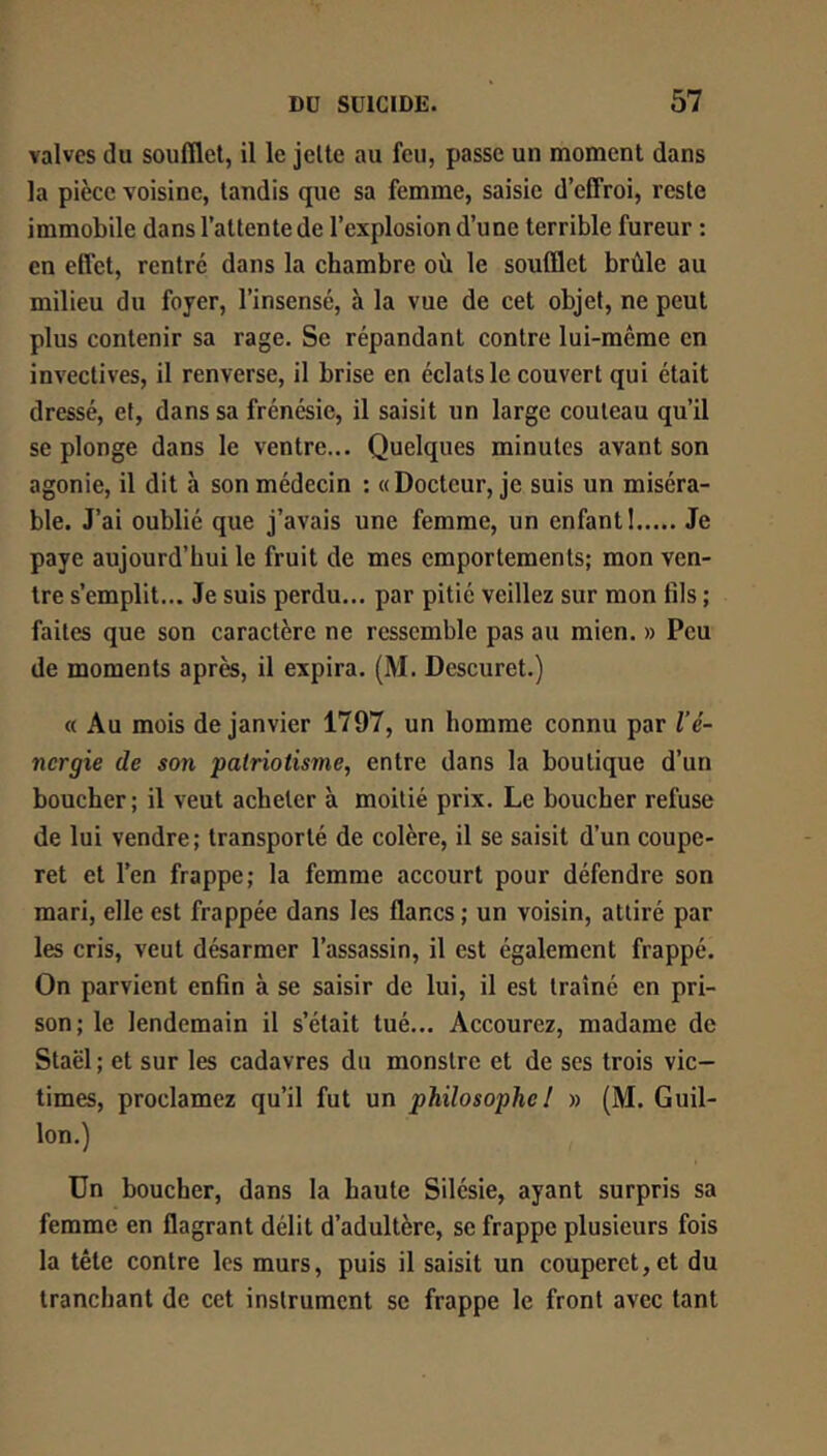 valves (lu soufllel, il le jette au feu, passe un moment dans la pièce voisine, tandis que sa femme, saisie d’cCFroi, reste immobile dans l’attente de l’explosion d’une terrible fureur : en effet, rentre dans la chambre où le soufflet brûle au milieu du foyer, l’insensé, à la vue de cet objet, ne peut plus contenir sa rage. Se répandant contre lui-même en invectives, il renverse, il brise en éclats le couvert qui était dressé, et, dans sa frénésie, il saisit un large couteau qu’il se plonge dans le ventre... Quelques minutes avant son agonie, il dit h son médecin ; ((Docteur, je suis un miséra- ble. J’ai oublié que j’avais une femme, un enfant! Je paye aujourd’hui le fruit de mes emportements; mon ven- tre s’emplit... Je suis perdu... par pitié veillez sur mon fils ; faites que son caractère ne ressemble pas au mien. » Peu de moments après, il expira. (M. Descuret.) « Au mois de janvier 1797, un homme connu par l’é- nergie de son patriotisme, entre dans la boutique d’un boucher; il veut acheter à moitié prix. Le boucher refuse de lui vendre; transporté de colère, il se saisit d’un coupe- ret et l’en frappe; la femme accourt pour défendre son mari, elle est frappée dans les flancs ; un voisin, attiré par les cris, veut désarmer l’assassin, il est également frappé. On parvient enfin à se saisir de lui, il est traîné en pri- son; le lendemain il s’était tué... Accourez, madame de Staël ; et sur les cadavres du monstre et de ses trois vic- times, proclamez qu’il fut un philosophe! » (M. Guil- lon.) Un boucher, dans la haute Silésie, ayant surpris sa femme en flagrant délit d’adultère, se frappe plusieurs fois la tête contre les murs, puis il saisit un couperet, et du tranchant de cet instrument se frappe le front avec tant