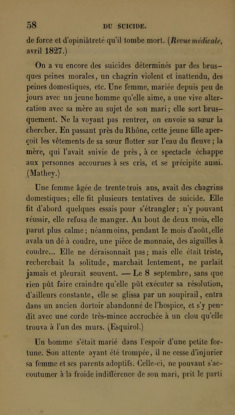 de force et d’opiniâtreté qu’il tombe mort. [Revue médicale^ avril 1827.) On a vu encore des suicides déterminés par des brus- ques peines morales, un chagrin violent et inattendu, des peines domestiques, etc. Une femme, mariée depuis peu de jours avec un jeune homme quelle aime, a une vive alter- cation avec sa mère au sujet de son mari ; elle sort brus- quement. Ne la voyant pas rentrer, on envoie sa sœur la chercher. En passant près du Rhône, cette jeune fille aper- çoit les vêtements de sa sœur flotter sur l’eau du fleuve ; la mère, qui l’avait suivie de près, à ce spectacle échappe aux personnes accourues à ses cris, et se précipite aussi. (Mathey.) Une femme âgée de trente-trois ans, avait des chagrins domestiques ; elle fît plusieurs tentatives de suicide. Elle fit d'abord quelques essais pour s’étrangler ; n’y pouvant réussir, elle refusa de manger. Au bout de deux mois, elle parut plus calme; néanmoins, pendant le mois d’août,elle avala un dé à coudre, une pièce de monnaie, des aiguilles à coudre... Elle ne déraisonnait pas; mais elle était triste, recherchait la solitude, marchait lentement, ne parlait jamais et pleurait souvent. — Le 8 septembre, sans que rien pût faire craindre qu’elle pût exécuter sa résolution, d’ailleurs constante, elle se glissa par un soupirail, entra dans un ancien dortoir abandonné de l’hospice, et s’y pen- dit avec une corde très-mince accrochée à un clou qu’elle trouva à l’un des murs. (Esquirol.) Un homme s’était marié dans l’espoir d’une petite for- tune. Son attente ayant été trompée, il ne cesse d’injurier sa femme et scs parents adoptifs. Celle-ci, ne pouvant s’ac- coutumer à la froide indiflcrcncc de son mari, prit le parti