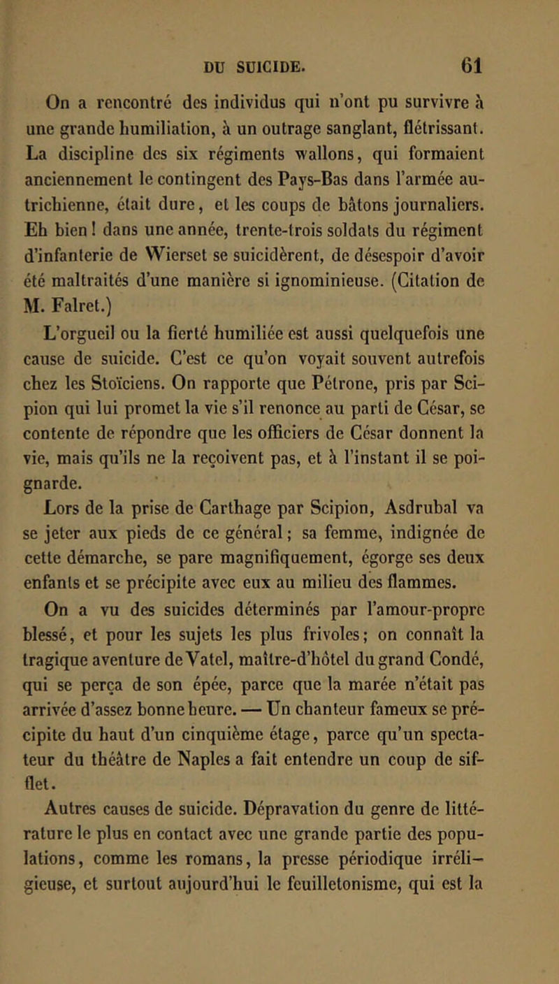 On a rencontré des individus qui n’ont pu survivre à une grande humiliation, à un outrage sanglant, flétrissant. La discipline des six régiments wallons, qui formaient anciennement le contingent des Pays-Bas dans l’armée au- trichienne, était dure, et les coups de bâtons journaliers. Eh bien ! dans une année, trente-trois soldats du régiment d’infanterie de Wierset se suicidèrent, de désespoir d’avoir été maltraités d’une manière si ignominieuse. (Citation de M. Falret.) L’orgueil ou la fierté humiliée est aussi quelquefois une cause de suicide. C’est ce qu’on voyait souvent autrefois chez les Stoïciens. On rapporte que Pétrone, pris par Sci- pion qui lui promet la vie s’il renonce au parti de César, se contente de répondre que les officiers de César donnent la vie, mais qu’ils ne la reçoivent pas, et à l’instant il se poi- gnarde. Lors de la prise de Carthage par Scipion, Asdrubal va se jeter aux pieds de ce général ; sa femme, indignée de cette démarche, se pare magnifiquement, égorge ses deux enfants et se précipite avec eux au milieu des flammes. On a vu des suicides déterminés par l’amour-propre blessé, et pour les sujets les plus frivoles; on connaît la tragique aventure deVatel, maître-d’hôtel du grand Condé, qui se perça de son épée, parce que la marée n’était pas arrivée d’assez bonne heure. — Un chanteur fameux se pré- cipite du haut d’un cinquième étage, parce qu’un specta- teur du théâtre de Naples a fait entendre un coup de sif- flet. Autres causes de suicide. Dépravation du genre de litté- rature le plus en contact avec une grande partie des popu- lations, comme les romans, la presse périodique irréli- gieuse, et surtout aujourd’hui le feuilletonismc, qui est la