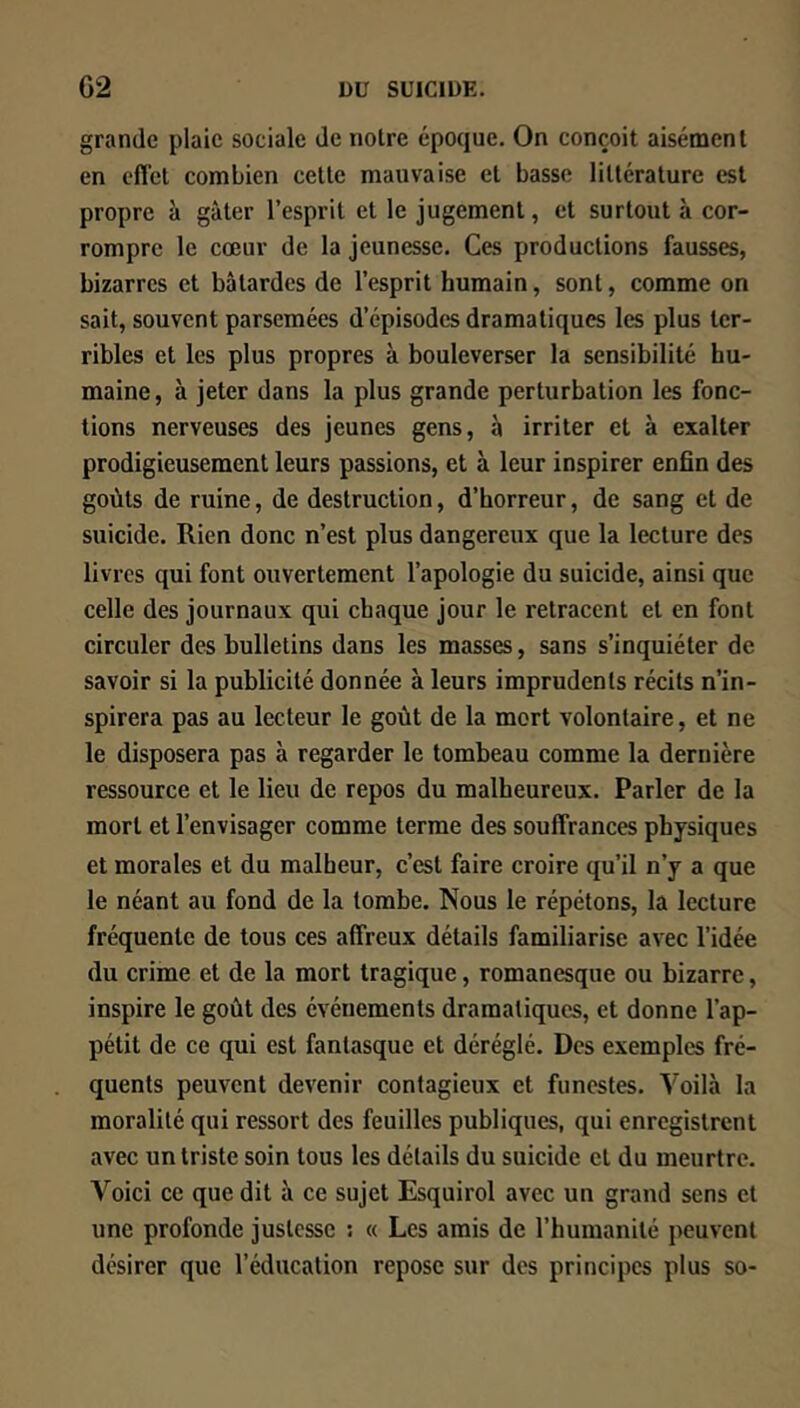 grande plaie sociale de notre époque. On conçoit aisément en eflet combien cette mauvaise et basse littérature est propre à gâter l’esprit et le jugement, et surtout à cor- rompre le cœur de la jeunesse. Ces productions fausses, bizarres et bâtardes de l’esprit humain, sont, comme on sait, souvent parsemées d’épisodes dramatiques les plus ter- ribles et les plus propres à bouleverser la sensibilité hu- maine, à jeter dans la plus grande perturbation les fonc- tions nerveuses des jeunes gens, à irriter et à exalter prodigieusement leurs passions, et à leur inspirer enfin des goûts de ruine, de destruction, d’horreur, de sang et de suicide. Rien donc n’est plus dangereux que la lecture des livres qui font ouvertement l’apologie du suicide, ainsi que celle des journaux qui chaque jour le retracent et en font circuler des bulletins dans les masses, sans s’inquiéter de savoir si la publicité donnée à leurs imprudents récits n’in- spirera pas au lecteur le goût de la mort volontaire, et ne le disposera pas à regarder le tombeau comme la dernière ressource et le lieu de repos du malheureux. Parler de la mort et l’envisager comme terme des souffrances physiques et morales et du malheur, c’est faire croire qu’il n’y a que le néant au fond de la tombe. Nous le répétons, la lecture fréquente de tous ces affreux détails familiarise avec l’idée du crime et de la mort tragique, romanesque ou bizarre, inspire le goût des événements dramatiques, et donne l’ap- pétit de ce qui est fantasque et déréglé. Des exemples fré- quents peuvent devenir contagieux et funestes. Voilà la moralité qui ressort des feuilles publiques, qui enregistrent avec un triste soin tous les détails du suicide et du meurtre. Voici ce que dit à ce sujet Esquirol avec un grand sens et une profonde justesse : « Les amis de l’humanité peuvent désirer que l’éducation repose sur des principes plus so-