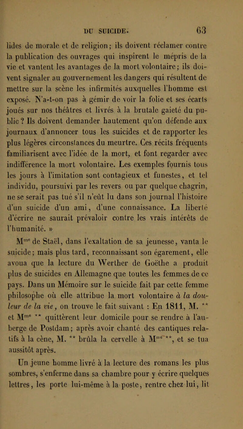 lides de morale et de religion ; ils doivent réclamer contre la publication des ouvrages qui inspirent le mépris de la vie et vantent les avantages de la mort volontaire; ils doi- vent signaler au gouvernement les dangers qui résultent de mettre sur la scène les infirmités auxquelles l’homme est exposé. N’a-t-on pas à gémir de voir la folie et ses écarts joués sur nos théâtres et livrés à la brutale gaieté du pu- blic ? Ils doivent demander hautement qu’on défende aux journaux d’annoncer tous les suicides et de rapporter les plus légères circonstances du meurtre. Ces récits fréquents familiarisent avec l’idée de la mort, et font regarder avec indifférence la mort volontaire. Les exemples fournis tous les jours à l’imitation sont contagieux et funestes, et tel individu, poursuivi par les revers ou par quelque chagrin, ne se serait pas tué s’il n’eût lu dans son journal l’histoire d’un suicide d’un ami, d’une connaissance. La liberté d’écrire ne saurait prévaloir contre les vrais intérêts de l’humanité. » M™' de Staël, dans l’exaltation de sa jeunesse, vanta le suicide; mais plus tard, reconnaissant son égarement, elle avoua que la lecture du Werther de Goethe a produit plus de suicides en Allemagne que toutes les femmes de ce pays. Dans un Mémoire sur le suicide fait par cette femme philosophe où elle attribue la mort volontaire à la dou- leur de la vie, on trouve le fait suivant : En 1811, M. ** et M** quittèrent leur domicile pour se rendre à l’au- berge de Posldam ; après avoir chanté des cantiques rela- tifs â la cène, M. ** brûla la cervelle à M'”° et se tua aussitôt après. Un jeune homme livré à la lecture des romans les plus sombres, s’enferme dans sa chambre pour y écrire quelques lettres, les porte lui-même à la poste, rentre chez lui, lit