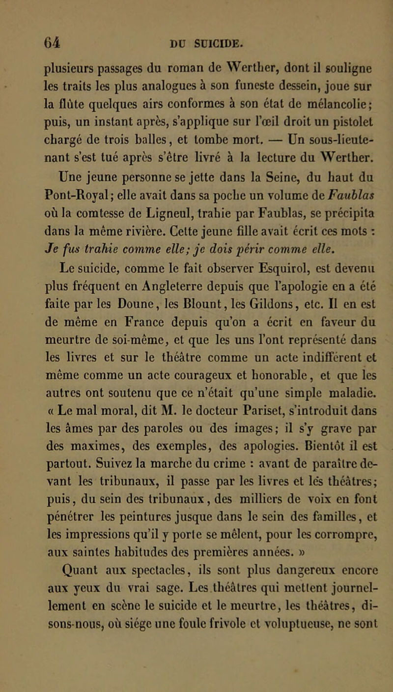 plusieurs passages du roman de Werther, dont il souligne les traits les plus analogues à son funeste dessein, joue sur la flûte quelques airs conformes à son état de mélancolie; puis, un instant après, s’applique sur l’œil droit un pistolet chargé de trois balles, et tombe mort. — Un sous-lieute- nant s’est tué après s’être livré à la lecture du Werther. Une jeune personne se jette dans la Seine, du haut du Pont-Royal; elle avait dans sa poche un volume àcFauhlas où la comtesse de Ligneul, trahie par Faublas, se précipita dans la même rivière. Cette jeune fille avait écrit ces mots : Je fus trahie comme elle; je dois périr comme elle. Le suicide, comme le fait observer Esquirol, est devenu plus fréquent en Angleterre depuis que l’apologie en a été faite par les Donne, les Blount, les Gildons, etc. II en est de même en France depuis qu’on a écrit en faveur du meurtre de soi-même, et que les uns l’ont représenté dans les livres et sur le théâtre comme un acte indifférent et même comme un acte courageux et honorable, et que les autres ont soutenu que ce n’était qu’une simple maladie. « Le mal moral, dit M. le docteur Pariset, s’introduit dans les âmes par des paroles ou des images ; il s’y grave par des maximes, des exemples, des apologies. Bientôt il est partout. Suivez la marche du crime : avant de paraître de- vant les tribunaux, il passe par les livres et lès théâtres; puis, du sein des tribunaux, des milliers de voix en font pénétrer les peintures jusque dans le sein des familles, et les impressions qu’il y porte se mêlent, pour les corrompre, aux saintes habitudes des premières années. » Quant aux spectacles, ils sont plus dangereux encore aux yeux du vrai sage. Les théâtres qui mettent journel- lement en scène le suicide et le meurtre, les théâtres, di- sons-nous, où siège une foule frivole et voluptueuse, ne sont