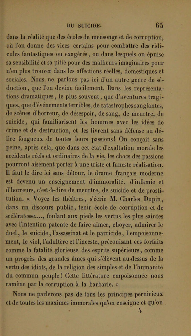 clans la réalité que des écoles de mensonge et de corruption, où l’on donne des vices certains pour combattre des ridi- cules fantastiques ou exagérés, ou dans lesquels on épuise sa sensibilité cl sa pitié pour des malheurs imaginaires pour n’en plus trouver dans les affections réelles, domestiques et sociales. Nous ne parlons pas ici d’un autre genre de sé- duction , que l’on devine facilement. Dans les représenta- tions dramatiques, le plus souvent, que d’aventures tragi- ques, que d’événements terribles, de catastrophes sanglantes, de scènes d’horreur, de désespoir, de sang, de meurtre, de suicide, qui familiarisent les hommes avec les idées de crime et de destruction, et les livrent sans défense au dé- lire fougueux de toutes leurs passions! On conçoit sans peine, après cela, que dans cet état d’exaltation morale les accidents réels et ordinaires de la vie, les chocs des passions pourront aisément porter à une triste et funeste réalisation. Il faut le dire ici sans détour, le drame français moderne est devenu un enseignement d’immoralité, d’infamie et d’horreurs, c’est-à-dire de meurtre, de suicide et de prosti- tution, « Voyez les théâtres, s’écrie M, Charles Dupin, dans un discours public, tenir école de corruption et de scélératesse...., foulant aux pieds les vertus les plus saintes avec l’intention patente de faire aimer, choyer, admirer le duel, le suicide, l’assassinat et le parricide, l’empoisonne- ment, le viol, l’adultère et l’inceste, préconisant ces forfaits comme la fatalité glorieuse des esprits supérieurs, comme un progrès des grandes âmes qui s’élèvent au-dessus de la vertu des idiots, de la religion des simples et de l’humanité du commun peuple! Celte littérature empoisonnée nous ramène par la corruption à la barbarie. » Nous ne parlerons pas de tous les principes pernicieux et de toutes les maximes immorales qu’on enseigne et qu’on â.