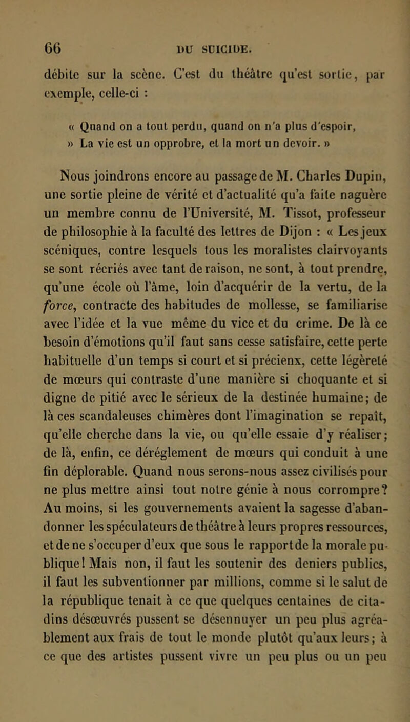 C6 1>Ü SDICIÜE. débile sur la scène. C’est du théâtre qu’est sortie, par exemple, celle-ci : « Quand on a tout perdu, quand on n’a plus d'espoir, » La vie est un opprobre, et la mort un devoir. » Nous joindrons encore au passage de M. Charles Dupin, une sortie pleine de vérité et d’actualité qu’a laite naguère un membre connu de l’IJniversité, M. Tissot, professeur de philosophie à la faculté des lettres de Dijon : « Les jeux scéniques, contre lesquels tous les moralistes clairvoyants se sont récriés avec tant de raison, ne sont, à tout prendre, qu’une école où l’âme, loin d’acquérir de la vertu, de la /bree, contracte des habitudes de mollesse, se familiarise avec l’idée et la vue même du vice et du crime. De là ce besoin d’émotions qu’il faut sans cesse satisfaire, cette perte habituelle d’un temps si court et si précienx, celte légèreté de mœurs qui contraste d’une manière si choquante et si digne de pitié avec le sérieux de la destinée humaine; de là ces scandaleuses chimères dont l’imagination se repaît, quelle cherche dans la vie, ou qu’elle essaie d’y réaliser ; de là, enfin, ce déréglement de mœurs qui conduit à une fin déplorable. Quand nous serons-nous assez civilisés pour ne plus mettre ainsi tout notre génie à nous corrompre? Au moins, si les gouvernements avaient la sagesse d’aban- donner les spéculateurs de théâtre à leurs propres ressources, et de ne s’occuper d’eux que sous le rapport de la morale pu- blique 1 Mais non, il faut les soutenir des deniers publics, il faut les subventionner par millions, comme si le salut de la république tenait à ce que quelques centaines de cita- dins désœuvrés pussent se désennuyer un peu plus agréa- blement aux frais de tout le monde plutôt qu’aux leurs; à ce que des artistes pussent vivre un peu plus ou un peu