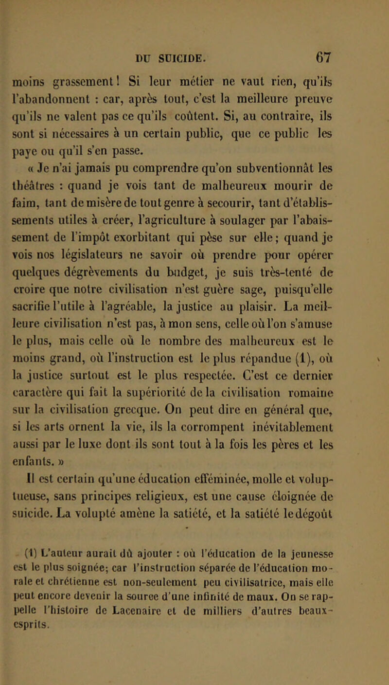 moins grassement 1 Si leur métier ne vaut rien, qu’ils l’abandonnent : car, après tout, c’est la meilleure preuve qu’ils ne valent pas ce qu’ils coûtent. Si, au contraire, ils sont si nécessaires à un certain public, que ce public les paye ou qu’il s’en passe. « Je n’ai jamais pu comprendre qu’on subventionnât les théâtres : quand je vois tant de malheureux mourir de faim, tant de misère de tout genre à secourir, tant d’établis- sements utiles à créer, l’agriculture à soulager par l’abais- sement de l’impôt exorbitant qui pèse sur elle ; quand je vois nos législateurs ne savoir où prendre pour opérer quelques dégrèvements du btidget, je suis très-tenté de croire que notre civilisation n’est guère sage, puisqu’elle sacrifie l’utile à l’agréable, la justice au plaisir. La meil- leure civilisation n’est pas, à mon sens, celle où l’on s’amuse le plus, mais celle où le nombre des malheureux est le moins grand, où l’instruction est le plus répandue (1), où la justice surtout est le plus respectée. C’est ce dernier caractère qui fait la supériorité de la civilisation romaine sur la civilisation grecque. On peut dire en général que, si les arts ornent la vie, ils la corrompent inévitablement aussi par le luxe dont ils sont tout à la fois les pères et les enfants. » Il est certain qu’une éducation efféminée, molle et volup- tueuse, sans principes religieux, est une cause éloignée de suicide. La volupté amène la satiété, et la satiété le dégoût (1) L’auteur aurait dû ajouter : où l’éducation de la jeunesse est le plus soignée; car l’instruction séparée de l’éducation mo- rale et chrétienne est non-seuletnent peu civilisatrice, mais elle peut encore devenir la source d’une inûnilé de maux. On se rap- I)elle l’histoire de Lacenaire et de milliers d’autres beaux- esprits.