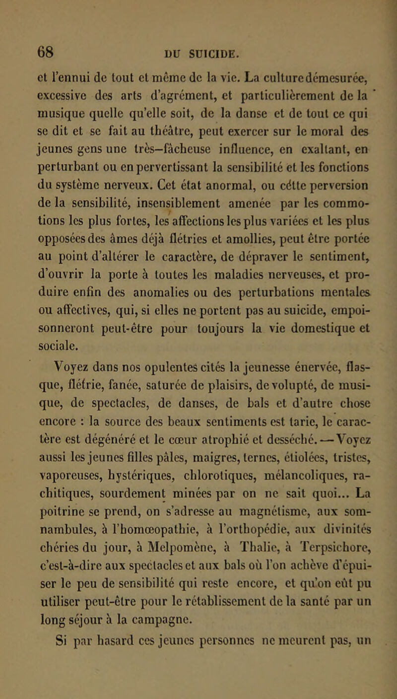 et l’ennui de tout cl même de la vie, La culture démesurée, excessive des arts d’agrément, et particulièrement de la musique quelle quelle soit, de la danse et de tout ce qui se dit et se fait au théâtre, peut exercer sur le moral des jeunes gens une très—fâcheuse influence, en exaltant, en perturbant ou en pervertissant la sensibilité et les fonctions du système nerveux. Cet état anormal, ou cdtte perversion de la sensibilité, insensiblement amenée par les commo- tions les plus fortes, les affections les plus variées et les plus opposées des âmes déjà flétries et amollies, peut être portée au point d’altérer le caractère, de dépraver le sentiment, d’ouvrir la porte à toutes les maladies nerveuses, et pro- duire enfin des anomalies ou des perturbations mentales ou affectives, qui, si elles ne portent pas au suicide, empoi- sonneront peut-être pour toujours la vie domestique et sociale. Voyez dans nos opulentes cités la jeunesse énervée, flas- que, flétrie, fanée, saturée de plaisirs, de volupté, de musi- que, de spectacles, de danses, de bals et d’autre chose encore : la source des beaux sentiments est tarie, le carac- tère est dégénéré et le cœur atrophié et desséché. — Voyez aussi les jeunes filles pâles, maigres, ternes, étiolées, tristes, vaporeuses, hystériques, chlorotiques, mélancoliques, ra- chitiques, sourdement minées par on ne sait quoi... La poitrine se prend, on s’adresse au magnétisme, aux som- nambules, à rhomœopalhie, à l’orthopédie, aux divinités chéries du jour, à Melpomènc, à Thalie, à Terpsichore, c’est-à-dire aux spectacles et aux bals où l’on achève d’épui- ser le peu de sensibilité qui reste encore, et qu!on eût pu utiliser peut-être pour le rétablissement de la santé par un long séjour à la campagne. Si par hasard ces jeunes personnes ne meurent pas, un