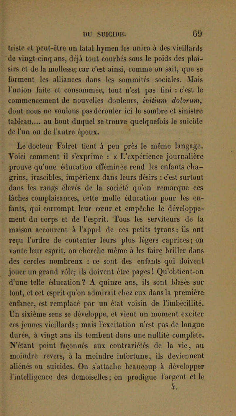 triste et pcul-êlre un fatal hymen les unira à des vieillards de vingt-cinq ans, déjà tout courbes sous le poids des plai- sirs et de la mollesse; car c’est ainsi, comme on sait, que se forment les alliances dans les sommités sociales. Mais l’union faite et consommée, tout n’est pas fini : c’est le commencement de nouvelles douleurs, initium dolorum, dont nous ne voulons pas dérouler ici le sombre et sinistre tableau.... au bout duquel se trouve quelquefois le suicide de l’un ou de l’autre époux. Le docteur Falrct tient à peu près le même langage. Voici comment il s’exprime : « L’expérience journalière prouve qu’une éducation efféminée rend les enfants cha- grins, irascibles, impérieux dans leurs désirs : c’est surtout dans les rangs élevés de la société qu’on remarque ces lâches complaisances, cette molle éducation pour les en- fants, qui corrompt leur cœur et empêche le développe- ment du corps et de l’esprit. Tous les serviteurs de la maison accourent à l’appel de ces petits tyrans; ils ont reçu l’ordre de contenter leurs plus légers caprices; on vante leur esprit, on cherche même à les faire briller dans des cercles nombreux : ce sont des enfants qui doivent jouer un grand rôle; ils doivent être pages I Qu’obtient-on d’une telle éducation? A quinze ans, ils sont blasés sur tout, et cet esprit qu’on admirait chez eux dans la première enfance, est remplacé par un état voisin de l’imbécillité. Un sixième sens se développe, et vient un moment exciter ces jeunes vieillards; mais l’excitation n’est pas de longue durée, à vingt ans ils tombent dans une nullité complète. N’étant point façonnés aux contrariétés de la vie, au moindre revers, à la moindre infortune, ils deviennent aliénés ou suicides. On s’attache beaucoup à développer l’intelligence des demoiselles ; on prodigue l’argent et le k.