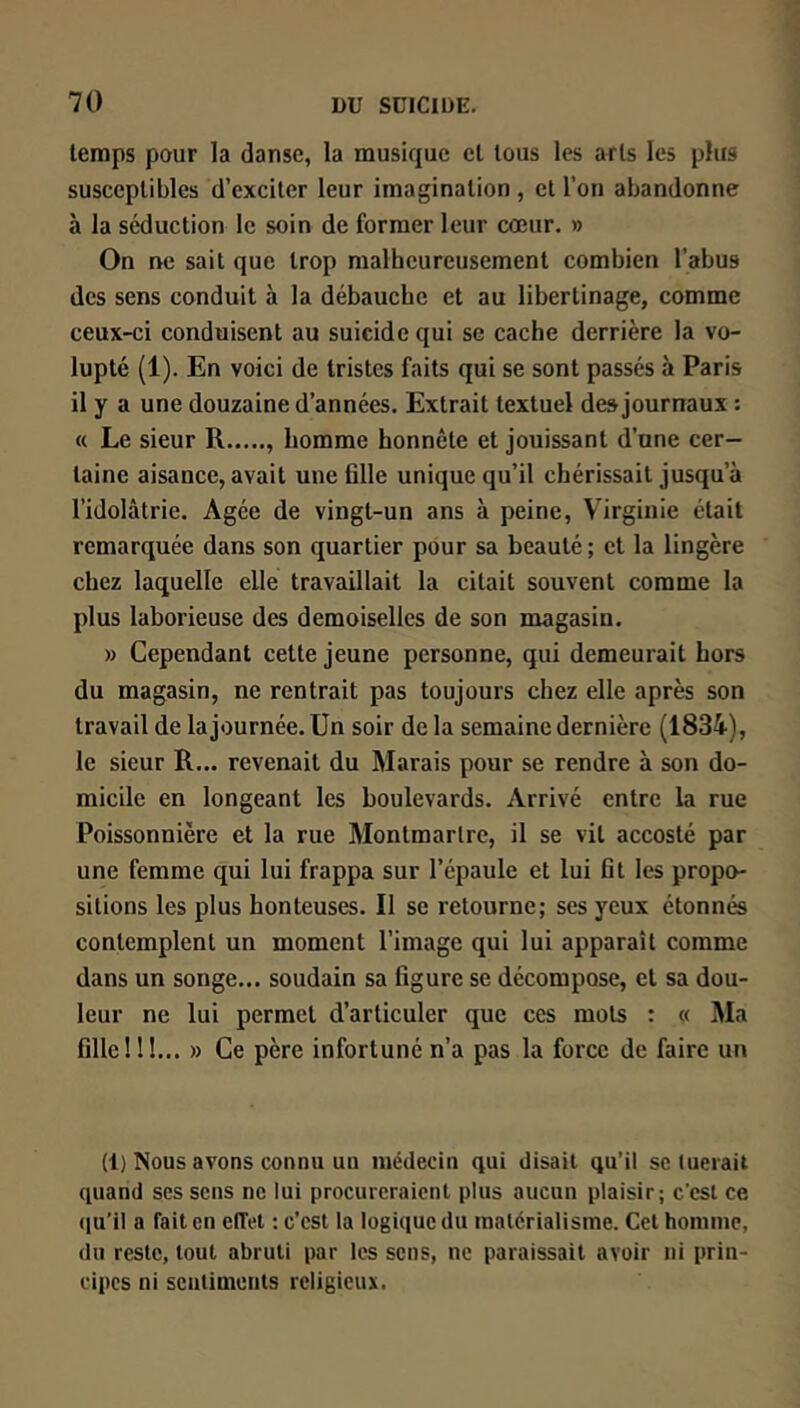 leraps pour la danse, la musique et tous les arts les plus susceptibles d’exciter leur imagination , et l’on abandonne à la séduction le soin de former leur cœur. » On ne sait que trop malheureusement combien l’abus des sens conduit à la débauche et au libertinage, comme ceux-ci conduisent au suicide qui se cache derrière la vo- lupté (1). En voici de tristes faits qui se sont passés à Paris il y a une douzaine d’années. Extrait textuel de» journaux : « Le sieur R , homme honnête et jouissant d’une cer- taine aisance, avait une ülle unique qu’il chérissait jusqu’à l’idolâtrie. Agée de vingt-un ans à peine, Virginie était remarquée dans son quartier pour sa beauté ; et la lingère chez laquelle elle travaillait la citait souvent comme la plus laborieuse des demoiselles de son magasin. » Cependant cette jeune personne, qui demeurait hors du magasin, ne rentrait pas toujours chez elle après son travail de la journée. Un soir de la semaine dernière (1834), le sieur R... revenait du Marais pour se rendre à son do- micile en longeant les boulevards. Arrivé entre la rue Poissonnière et la rue Montmartre, il se vil accosté par une femme qui lui frappa sur l’épaule et lui fit les propo- sitions les plus honteuses. Il se retourne; ses yeux étonnés contemplent un moment l’image qui lui apparaît comme dans un songe... soudain sa figure se décompose, et sa dou- leur ne lui permet d’articuler que ces mots : « Ma fille !!1... » Ce père infortuné n’a pas la force de faire un (1) Nous avons connu un médecin qui disait qu’il sc tuerait quand ses sens ne lui procureraient plus aucun plaisir; c’est ce qu’il a fait en eiïel : c’est la logique du matérialisme. Cet homme, du reste, tout abruti par les sens, ne paraissait avoir ni prin- cipes ni sentiments religieux.