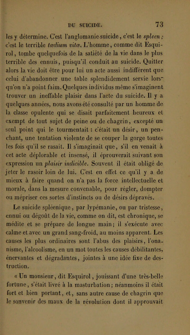 les y détermine. C’est l’anglomanie suicide, c’est le s]pUen ; c’est le terrible tædium vitæ. L’homme, comme dit Esqui- rol, tombe quelquefois de la satiété de la vie dans le plus terrible des ennuis, puisqu’il conduit au suicide. Quitter alors la vie doit être pour lui un acte aussi indifférent que celui d’abandonner une table splendidement servie lors“ qu’on n’a point faim. Quelques individus même s’imaginent trouver un ineffable plaisir dans l’acte du suicide. Il y a quelques années, nous avons été consulté par un homme de la classe opulente qui se disait parfaitement heureux et exempt de tout sujet de peine ou de chagrin, excepté un seul point qui le tourmentait : c’était un désir, un pen- chant, une tentation violente de se couper la gorge toutes les fois qu’il se rasait. Il s’imaginait que, s’il en venait à cet acte déplorable et insensé, il éprouverait suivant son expression un plaisir indicible. Souvent il était obligé de jeter le rasoir loin de lui. C’est en effet ce qu’il y a de mieux à faire quand on n’a pas la force intellectuelle et morale, dans la mesure convenable, pour régler, dompter ou mépriser ces sortes d’instincts ou de désirs dépravés. Le suicide spléenique, par lypémanie, ou par tristesse, ennui ou dégoût de la vie, comme on dit, est chronique, se médite et se prépare de longue main; il s’exécute avec calme et avec un grand sang-froid, au moins apparent. Les causes les plus ordinaires sont l’abus des plaisirs, l’ona- nisme, l’alcoolisme, en un mot toutes les causes débilitantes, énervantes et dégradantes, jointes à une idée fixe de des- truction. « Un monsieur, dit Esquirol, jouissant d’une très-belle fortune, s’était livré à la masturbation; néanmoins il était fort et bien portant, et, sans autre cause de chagrin que le souvenir des maux de la révolution dont il approuvait