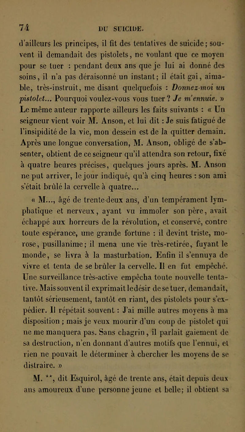 d’ailleurs les principes, il fit des tentatives de suicide; sou- vent il demandait des pistolets, ne voulant que ce moyen pour se tuer : pendant deux ans que je lui ai donné des soins, il n’a pas déraisonné un instant; il était gai, aima- ble, très-instruit, me disant quelquefois : Donnez-moi un pistolet... Pourquoi voulez-vous vous tuer? Je m’ennuie. » Le même auteur rapporte ailleurs les faits suivants : « Un seigneur vient voir M. Anson, et lui dit : Je suis fatigué de l’insipidité de la vie, mon dessein est de la quitter demain. Après une longue conversation, M. Anson, obligé de s’ab- senter, obtient de ce seigneur qu’il attendra son retour, fixé à quatre heures précises, quelques jours après. M. Anson ne put arriver, le jour indiqué, qu’à cinq heures : son ami s’était brûlé la cervelle à quatre... « M..., âgé de trente deux ans, d’un tempérament lym- phatique et nerveux, ayant vu immoler son père, avait échappé aux horreurs de la révolution, et conservé, contre toute espérance, une grande fortune ; il devint triste, mo- rose, pusillanime; il mena une vie très-retirée, fuyant le monde, se livra à la masturbation. Enfin il s’ennuya de vivre et tenta de se brûler la cervelle. Il en fut empêché. Une surveillance très-active empêcha toute nouvelle tenta- tive. Mais souvent il exprimait ledésir de se tuer, demandait, tantôt sérieusement, tantôt en riant, des pistolets pour s’ex- pédier. II répétait souvent : J’ai mille autres moyens à ma disposition ; mais je veux mourir d’un coup de pistolet qui ne me manquera pas. Sans chagrin, il parlait gaiement de sa destruction, n’en donnant d’autres motifs que l’ennui, et rien ne pouvait le déterminer à chercher les moyens de se distraire. » M. ’**, dit Esquirol, âgé de trente ans, était depuis deux ans amoureux d’une personne jeune et belle; il obtient sa