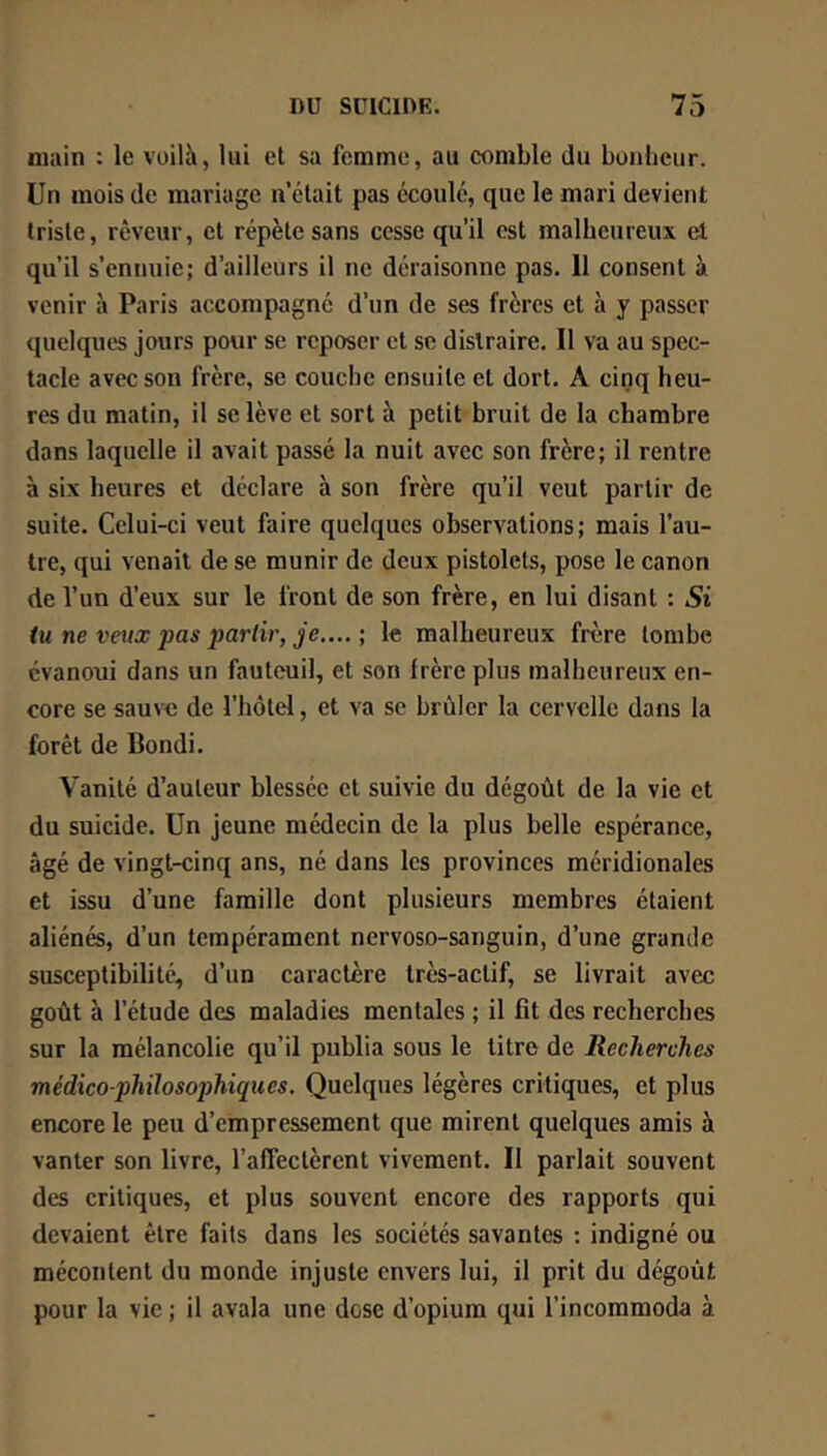main : le voilà, lui et sa femme, au comble du boulieur. Un mois de mariage n’élait pas écoulé, que le mari devient triste, rêveur, et répète sans cesse qu’il est malheureux el qu’il s’ennuie; d’ailleurs il ne déraisonne pas. 11 consent à venir à Paris accompagné d’un de ses frères et à y passer quelques jours pour se reposer et se distraire. Il va au spec- tacle avec son frère, se couche ensuite et dort. A cinq heu- res du matin, il se lève et sort à petit bruit de la chambre dans laquelle il avait passé la nuit avec son frère; il rentre à six heures et déclare à son frère qu’il veut partir de suite. Celui-ci veut faire quelques observations; mais l’au- tre, qui venait de se munir de deux pistolets, pose le canon de l’un d’eux sur le front de son frère, en lui disant : Si iu ne veux pas partir, je.... ; le malheureux frère tombe évanoui dans un fauteuil, et son frère plus malheureux en- core se sauve de l’hôtel, et va se brûler la cervelle dans la forêt de Bondi. Vanité d’auteur blessée et suivie du dégoût de la vie et du suicide. Un jeune médecin de la plus belle espérance, âgé de vingt-cinq ans, né dans les provinces méridionales et issu d’une famille dont plusieurs membres étaient aliénés, d’un tempérament nervoso-sanguin, d’une grande susceptibilité, d’un caractère très-actif, se livrait avec goût à l’étude des maladies mentales ; il fît des recherches sur la mélancolie qu’il publia sous le titre de Recherches médico-philosophiques. Quelques légères critiques, et plus encore le peu d’empressement que mirent quelques amis à vanter son livre, l’affectèrent vivement. Il parlait souvent des critiques, et plus souvent encore des rapports qui devaient être faits dans les sociétés savantes : indigné ou mécontent du monde injuste envers lui, il prit du dégoût pour la vie ; il avala une dose d’opium qui l’incommoda à