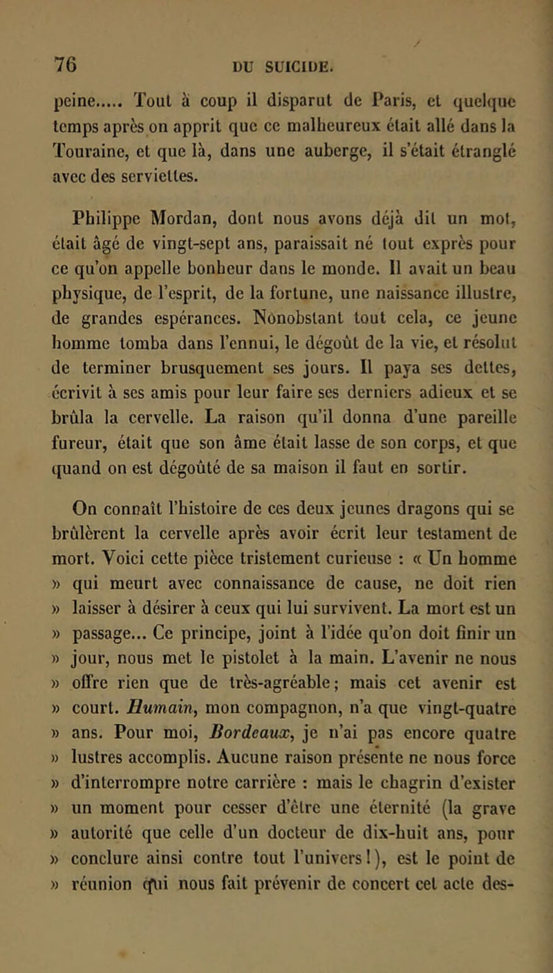 peine Tout à coup il disparut de Paris, et quelque temps aprcspn apprit que ce malheureux était allé dans la Touraine, et que là, dans une auberge, il s’était étranglé avec des serviettes. Philippe Mordan, dont nous avons déjà dit un mot, était âgé de vingt-sept ans, paraissait né tout exprès pour ce qu’on appelle bonheur dans le monde. 11 avait un beau physique, de l’esprit, de la fortune, une naissance illustre, de grandes espérances. Nônobslant tout cela, ce jeune homme tomba dans l’ennui, le dégoût de la vie, et résolut de terminer brusquement ses jours. Il paya ses dettes, écrivit à ses amis pour leur faire ses derniers adieux et se brûla la cervelle. La raison qu’il donna d’une pareille fureur, était que son âme était lasse de son corps, et que quand on est dégoûté de sa maison il faut en sortir. On connaît l’histoire de ces deux jeunes dragons qui se brûlèrent la cervelle après avoir écrit leur testament de mort. Voici cette pièce tristement curieuse : « Un homme » qui meurt avec connaissance de cause, ne doit rien » laisser à désirer à ceux qui lui survivent. La mort est un » passage... Ce principe, joint à l’idée qu’on doit finir un » jour, nous met le pistolet à la main. L’avenir ne nous » olfre rien que de très-agréable; mais cet avenir est » court. Humain, mon compagnon, n’a que vingt-quatre » ans. Pour moi, Bordeaux, je n’ai pas encore quatre » lustres accomplis. Aucune raison présente ne nous force » d’interrompre notre carrière ; mais le chagrin d’exister » un moment pour cesser d’être une éternité (la grave » autorité que celle d’un docteur de dix-huit ans, pour » conclure ainsi contre tout l’univers 1 ), est le point de » réunion qui nous fait prévenir de concert cet acte des-