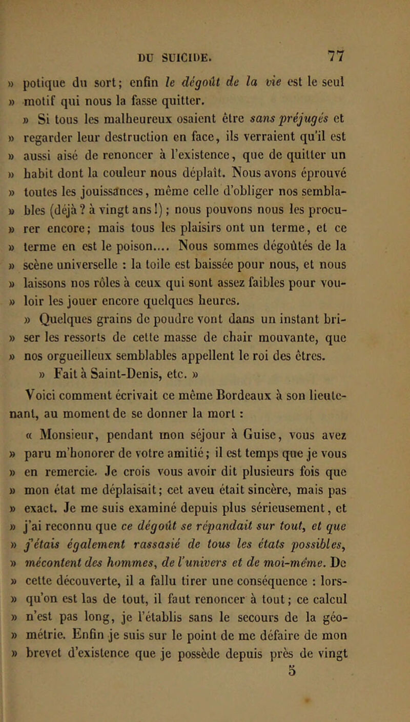 » polique du sort ; enfin le dégoût de la vie est le seul » motif qui nous la fosse quitter, » Si tous les malheureux osaient être sans préjugés et » regarder leur destruction en face, ils verraient qu’il est » aussi aisé de renoncer à l’existence, que de quitter un » habit dont la couleur nous déplaît. Nous avons éprouvé » toutes les jouissances, même celle d’obliger nos sembla- » blés (déjà ? à vingt ans I) ; nous pouvons nous les procu- » rer encore; mais tous les plaisirs ont un terme, et ce » terme en est le poison.... Nous sommes dégoûtés de la » scène universelle : la toile est baissée pour nous, et nous » laissons nos rôles à ceux qui sont assez faibles pour vou- » loir les jouer encore quelques heures. » Quelques grains de poudre vont dans un instant bri- » ser les ressorts de cette masse de chair mouvante, que » nos orgueilleux semblables appellent le roi des êtres. » Fait à Saint-Denis, etc. » Voici comment écrivait ce même Bordeaux à son lieute- nant, au moment de se donner la mort : « Monsieur, pendant mon séjour à Guise, vous avez » paru m’honorer de votre amitié ; il est temps que je vous » en remercie. Je crois vous avoir dit plusieurs fois que » mon état me déplaisait; cet aveu était sincère, mais pas » exact. Je me suis examiné depuis plus sérieusement, et » j’ai reconnu que ce dégoût se répandait sur tout, et que » fêtais également rassasié de tous les états possibles, » mécontent des hommes, de l'univers et de moi-méme. De » cette découverte, il a fallu tirer une conséquence : lors- » qu’on est las de tout, il fout renoncer à tout ; ce calcul » n’est pas long, je l’établis sans le secours de la géo- » métrie. Enfin je suis sur le point de me défaire de mon » brevet d’existence que je possède depuis près de vingt 5
