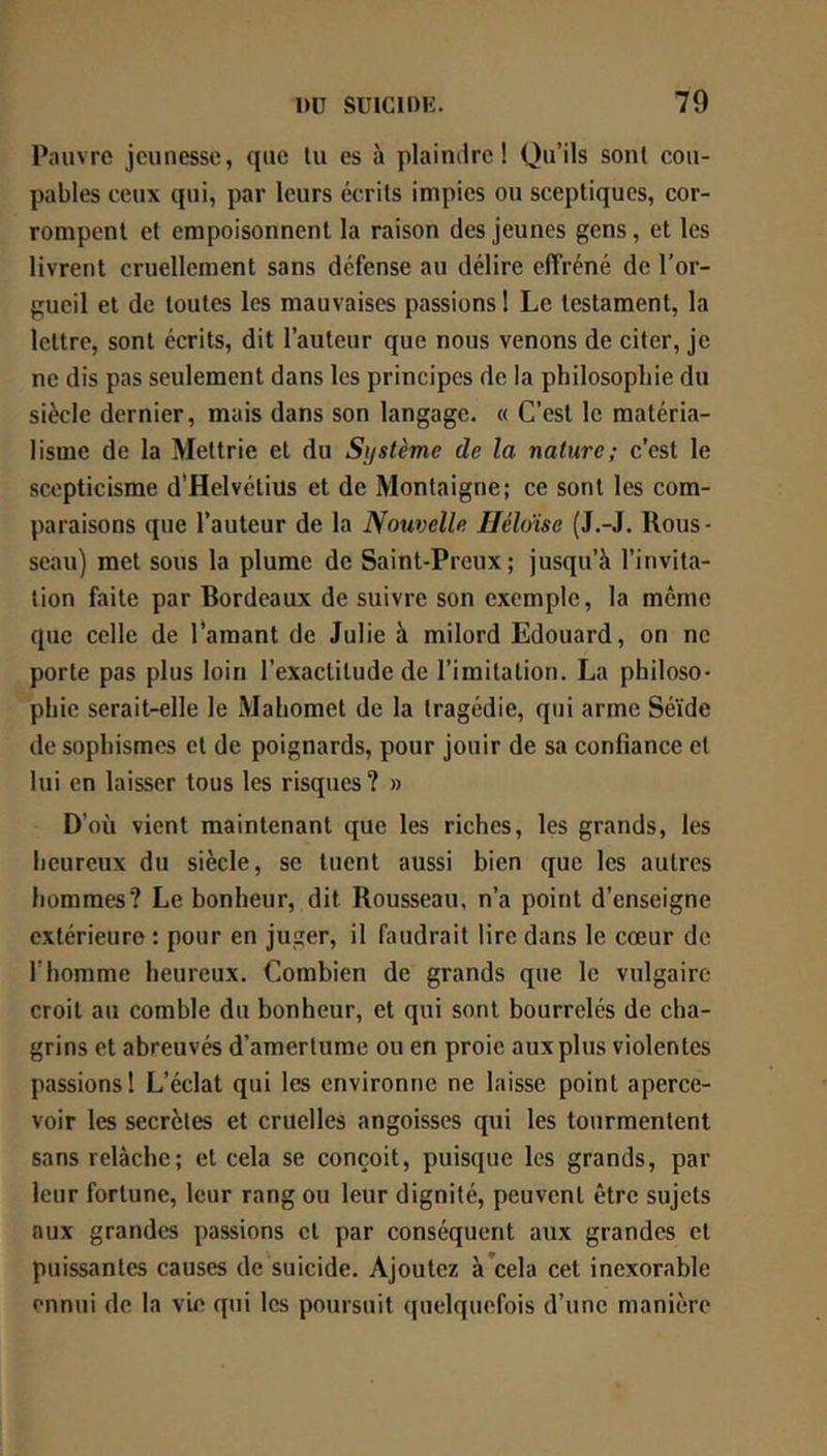 Pauvre jeunesse, que lu es à plaindre! Qu’ils sont cou- pables ceux qui, par leurs écrits impies ou sceptiques, cor- rompent et empoisonnent la raison des jeunes gens, et les livrent cruellement sans défense au délire effréné de l’or- gueil et de toutes les mauvaises passions ! Le testament, la lettre, sont écrits, dit l’auteur que nous venons de citer, je ne dis pas seulement dans les principes de la philosophie du siècle dernier, mais dans son langage. « C’est le matéria- lisme de la Mettrie et du Système de la nature; c’est le scepticisme d'Helvétius et de Montaigne; ce sont les com- paraisons que l’auteur de la Nouvelle Héldise (J.-J. Rous- seau) met sous la plume de Saint-Preux; jusqu’à l’invita- tion faite par Bordeaux de suivre son exemple, la même que celle de l’amant de Julie à milord Edouard, on ne porte pas plus loin l’exactitude de l’imitation. La philoso- phie serait-elle le Mahomet de la tragédie, qui arme Séïde de sophismes et de poignards, pour jouir de sa confiance et lui en laisser tous les risques? » D’où vient maintenant que les riches, les grands, les heureux du siècle, se tuent aussi bien que les autres hommes? Le bonheur, dit Rousseau, n’a point d’enseigne extérieure : pour en juger, il faudrait lire dans le cœur de l’homme heureux. Combien de grands que le vulgaire croit au comble du bonheur, et qui sont bourrelés de cha- grins et abreuvés d’amertume ou en proie aux plus violentes passions 1 L’éclat qui les environne ne laisse point aperce- voir les secrètes et cruelles angoisses qui les tourmentent sans relâche; et cela se conçoit, puisque les grands, par leur fortune, leur rang ou leur dignité, peuvent être sujets aux grandes passions et par conséquent aux grandes et puissantes causes de suicide. Ajoutez à’cela cet inexorable ennui de la vie qui les poursuit quelquefois d’une manière