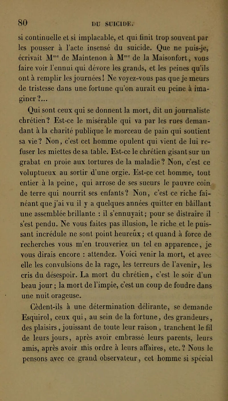 si continuelle et si implacable, et qui finit trop souvent par les pousser à l’acte insensé du suicide. Que ne puis-je, écrivait M de Maintenon à M™' de la Maisonfort, vous faire voir l’ennui qui dévore les grands, et les peines qu’ils ont à remplir les journées 1 Ne voyez-vous pas que je meurs de tristesse dans une fortune qu’on aurait eu peine à ima- giner?... Qui sont ceux qui se donnent la mort, dit un journaliste chrétien? Est-ce le misérable qui va par les rues deman- dant à la charité publique le morceau de pain qui soutient sa vie? Non, c’est cet homme opulent qui vient de lui re- fuser les miettes de sa table. Est-ce le chrétien gisant sur un grabat en proie aux tortures de la maladie ? Non, c’est ce voluptueux au sortir d’une orgie. Est-ce cet homme, tout entier à la peine, qui arrose de ses sueurs le pauvre coin de terre qui nourrit ses enfants? Non, c’est ce riche fai- néant que j’ai vu il y a quelques années quitter en bâillant une assemblée brillante : il s’ennuyait; pour se distraire il s’est pendu. Ne vous faites pas illusion, le riche et le puis- sant incrédule ne sont point heureux; et quand à force de recherches vous m’en trouveriez un tel en apparence, je vous dirais encore : attendez. Voici venir la mort, et avec elle les convulsions de la rage, les terreurs de l’avenir, les cris du désespoir. La mort du chrétien, c’est le soir d’un beau jour ; la mort de l’impie, c’est un coup de foudre dans une nuit orageuse. Cèdent-ils à une détermination délirante, se demande Esquirol, ceux qui, au sein de la fortune, des grandeurs, des plaisirs, jouissant de toute leur raison , tranchent le fil de leurs jours, après avoir embrassé leurs parents, leurs amis, après avoir mis ordre à leurs affaires, etc.? Nous le pensons a,vcc ce grand observateur, cet homme si spécial