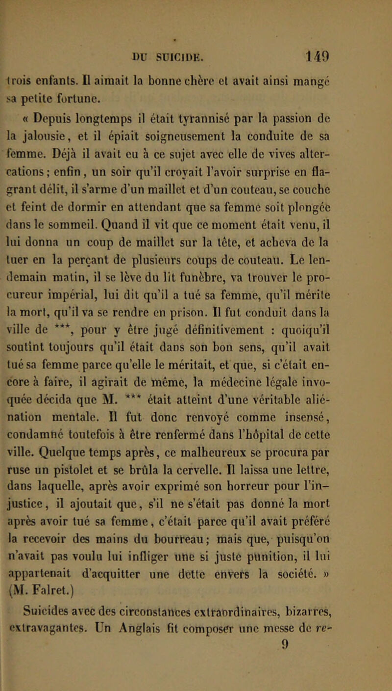 trois enfants. Il aimait la bonne chère et avait ainsi mangé .'•a petite fortune. « Depuis longtemps il était tyrannisé par la passion de la jalousie, et il épiait soigneusement la conduite de sa femme. Déjà il avait eu à ce sujet avec elle de vives alter- cations ; enfin, un soir qu’il croyait l’avoir surprise en fla- grant délit, il s’arme d’un maillet et d’un couteau, se couche et feint de dormir en attendant que sa femme soit plongée dans le sommeil. Quand il vit que ce moment était venu, il lui donna un coup de maillet sur la tète, et acheva de la tuer en la perçant de plusieurs coups de couteau. Le len- demain matin, il se lève du lit funèbre, va trouver le pro- cureur impérial, lui dit qu’il a tué sa femme, qu’il mérite la mort, qu’il va se rendre en prison. 11 fut conduit dans la ville de ***, pour y être jugé définitivement : quoiqu’il soutint toujours qu’il était dans son bon sens, qu’il avait tué sa femme parce qu’elle le méritait, et que, si c’était en- core à faire, il agirait de même, la médecine légale invo- quée décida que M. *** était atteint d’une véritable alié- nation mentale. Il fut donc renvoyé comme insensé, condamné toutefois à être renfermé dans l’hôpital de cette ville. Quelque temps après, ce malheureux se procura par ruse un pistolet et se brûla la cervelle. Il laissa une lettre, dans laquelle, après avoir exprimé son horreur pour l’in- justice , il ajoutait que, s’il ne s’était pas donné la mort après avoir tué sa femme, c’était parce qu’il avait préféré la recevoir des mains du bourreau; mais que, puisqu’on n’avait pas voulu lui infliger une si juste punition, il lui appartenait d’acquitter une dette envers la société. » (M. Falret.) Suicides avec des circonstances extraordinaires, bizarres, extravagantes. Un Anglais fit composer une messe de re- 9