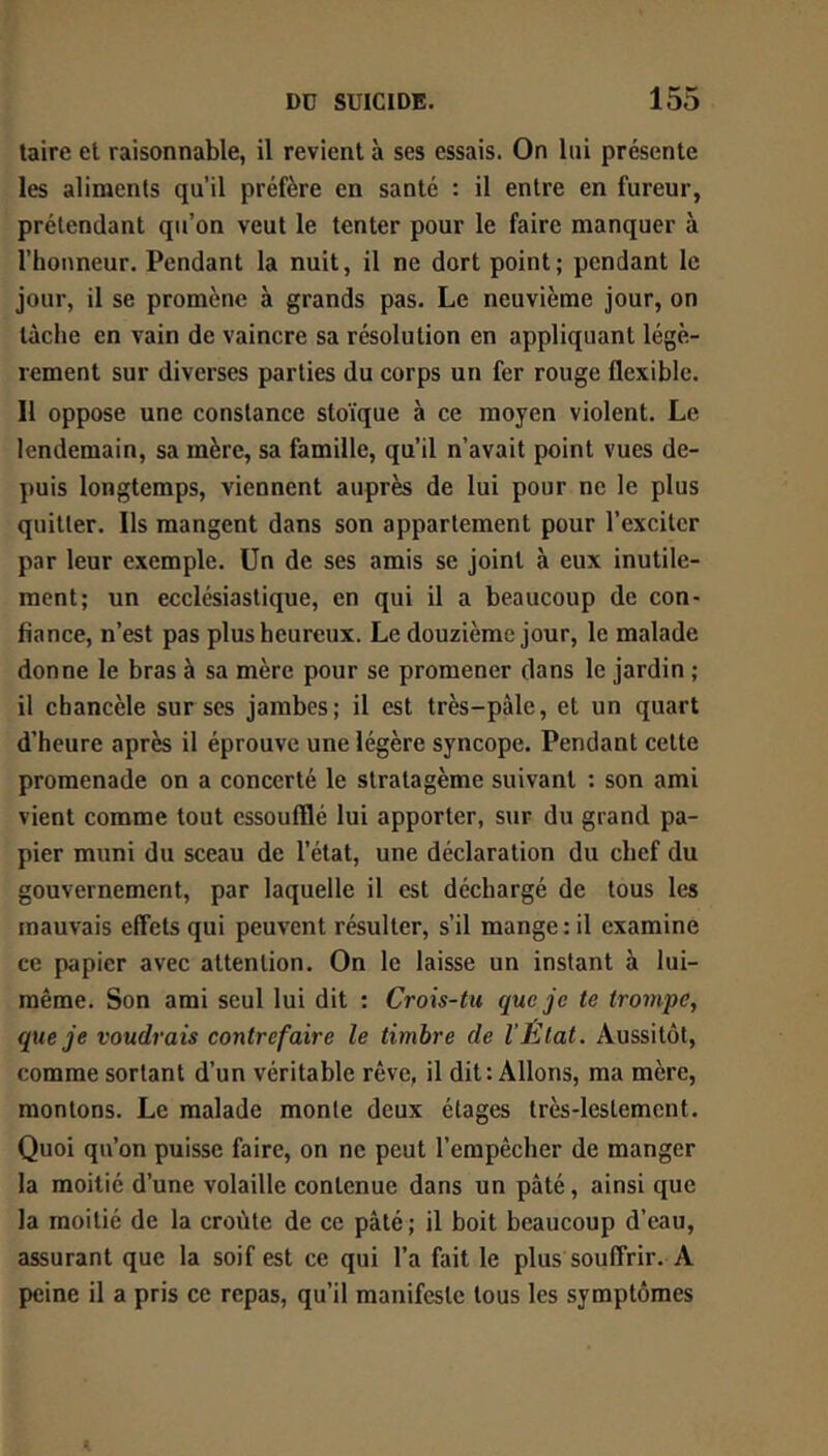 taire et raisonnable, il revient à ses essais. On lui présente les aliments qu’il préfère en santé : il entre en fureur, prétendant qu’on veut le tenter pour le faire manquer à l’honneur. Pendant la nuit, il ne dort point; pendant le jour, il se promène à grands pas. Le neuvième jour, on lâche en vain de vaincre sa résolution en appliquant légè- rement sur diverses parties du corps un fer rouge flexible. 11 oppose une constance stoïque à ce moyen violent. Le lendemain, sa mère, sa famille, qu’il n’avait point vues de- puis longtemps, viennent auprès de lui pour ne le plus quitter. Ils mangent dans son appartement pour l’exciter par leur exemple. Un de ses amis se joint à eux inutile- ment; un ecclésiastique, en qui il a beaucoup de con- fiance, n’est pas plus heureux. Le douzième jour, le malade donne le bras à sa mère pour se promener dans le jardin ; il chancèle sur ses jambes; il est très-pâle, et un quart d’heure après il éprouve une légère syncope. Pendant celte promenade on a concerté le stratagème suivant : son ami vient comme tout essoufflé lui apporter, sur du grand pa- pier muni du sceau de l’état, une déclaration du chef du gouvernement, par laquelle il est déchargé de tous les mauvais effets qui peuvent résulter, s’il mange: il examine ce papier avec attention. On le laisse un instant à lui- même. Son ami seul lui dit : Crois-tu que je te trompe, que je voudrais contrefaire le timbre de VÈtat. Aussitôt, comme sortant d’un véritable rêve, il dit: Allons, ma mère, montons. Le malade monte deux étages très-lestement. Quoi qu’on puisse faire, on ne peut l’empêcher de manger la moitié d’une volaille contenue dans un pâté, ainsi que la moitié de la croûte de ce pâté ; il boit beaucoup d’eau, assurant que la soif est ce qui l’a fait le plus souffrir. A peine il a pris ce repas, qu’il manifeste tous les symptômes