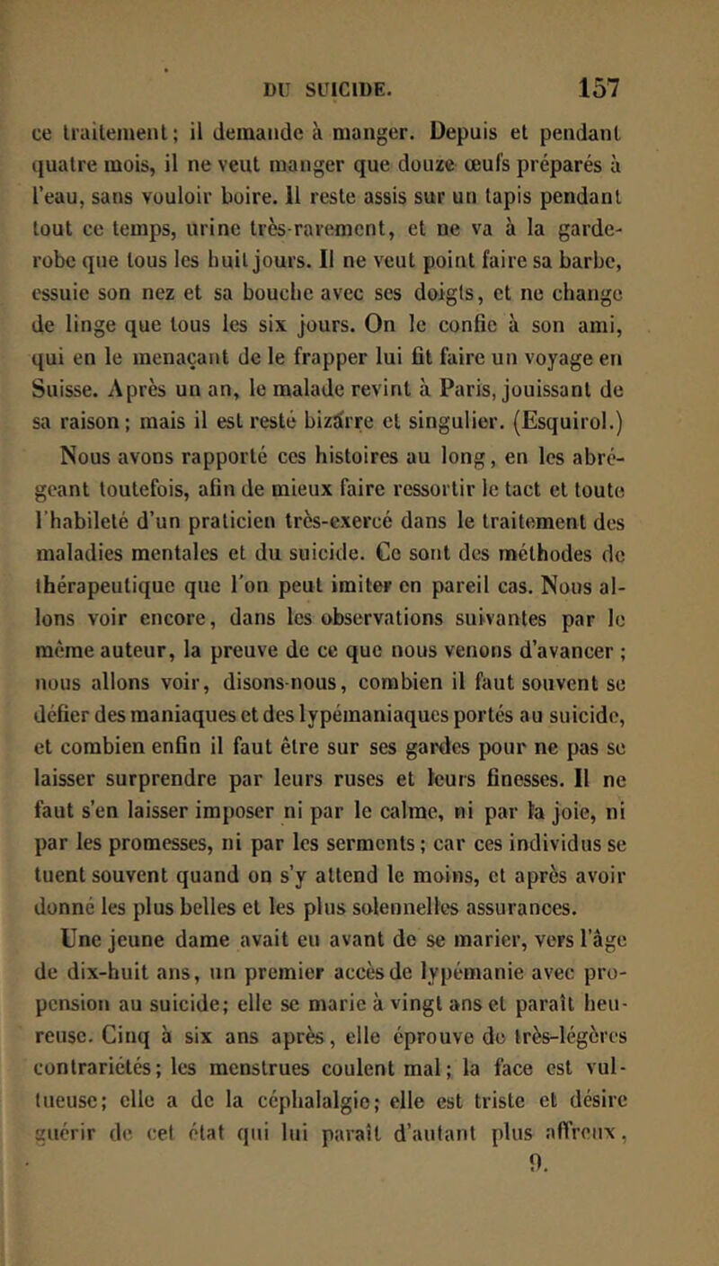 ce Irailemenl; il demande à manger. Depuis et pendant quatre mois, il ne veut manger que douze œufs préparés à l’eau, sans vouloir boire. 11 reste assis sur un lapis pendant tout ce temps, urine très-rarement, et ne va à la garde- robe que tous les huit jours. Il ne veut point faire sa barbe, essuie son nez et sa bouche avec ses doigts, et ne change de linge que tous les six jours. On le confie à son ami, qui en le menaçant de le frapper lui fit faire un voyage en Suisse. Après un an, le malade revint à Paris, jouissant de sa raison; mais il est resté bizarre cl singulier. (Esquirol.) Nous avons rapporté ces histoires au long, en les abré- geant toutefois, afin de mieux faire ressortir le tact et toute l’habileté d’un praticien très-exercé dans le traitement des maladies mentales et du suicide. Ce sont des méthodes de thérapeutique que l'on peut imiter en pareil cas. Nous al- lons voir encore, dans les observations suivantes par le même auteur, la preuve de ce que nous venons d’avancer ; nous allons voir, disons-nous, combien il faut souvent se défier des maniaques et des lypémaniaques portés au suicide, et combien enfin il faut être sur ses gardes pour ne pas se laisser surprendre par leurs ruses et leurs finesses. Il ne faut s’en laisser imposer ni par le calme, ni par la joie, ni par les promesses, ni par les serments ; car ces individus se tuent souvent quand on s’y attend le moins, et après avoir donné les plus belles et les plus solennelles assurances. Une jeune dame avait eu avant de se marier, vers l’âge de dix-huit ans, un premier accès de lypémanie avec pro- pension au suicide; elle se marie à vingt ans et paraît heu- reuse. Cinq à six ans après, elle éprouve do très-légères contrariétés; les menstrues coulent mal; la face est vul- tueuse; elle a de la céphalalgie; elle est triste et désire guérir de cel état qui lui paraît d’autant plus affreux, 9.