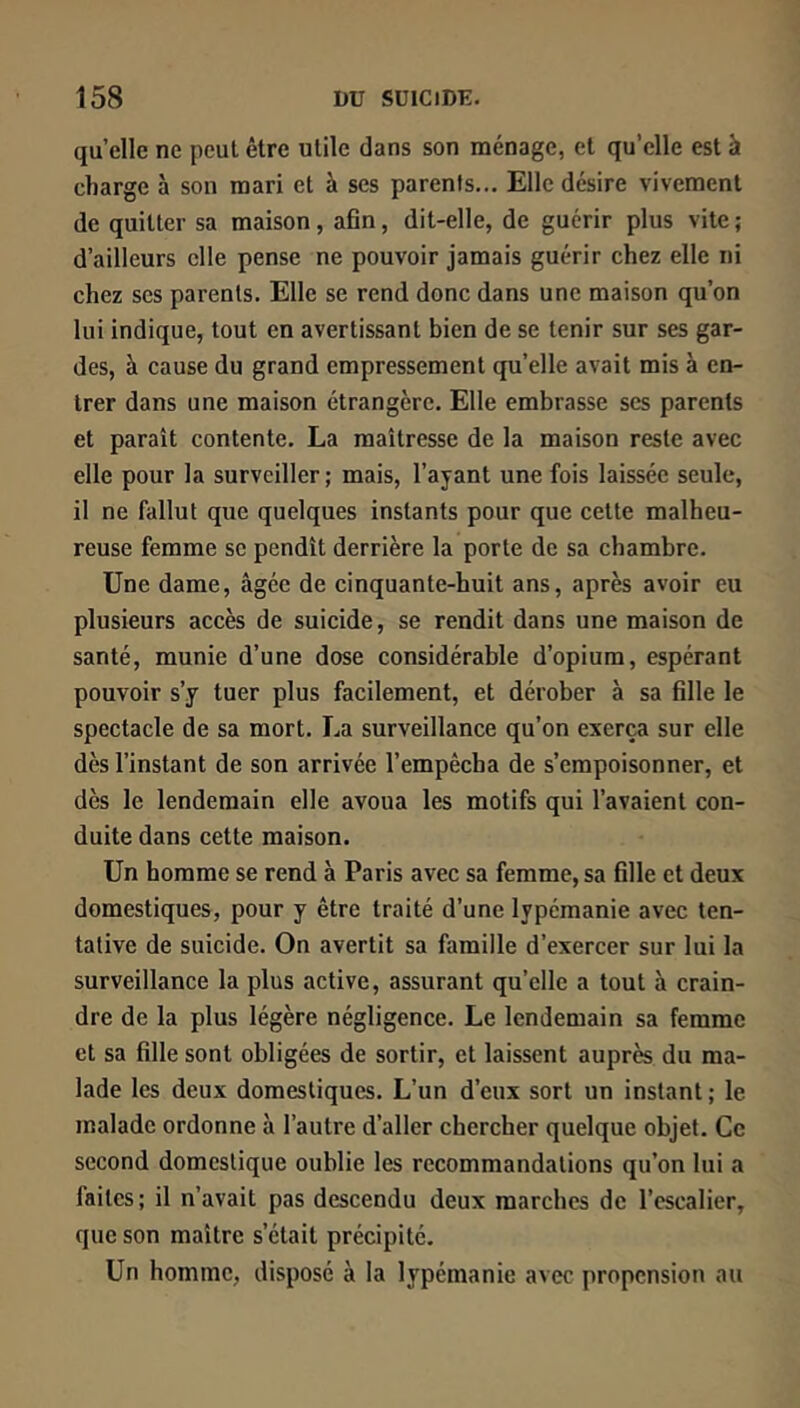 quelle ne peut être utile dans son ménage, et qu’elle est à charge à son mari et à ses parents... Elle désire vivement de quitter sa maison, afin, dit-elle, de guérir plus vite ; d’ailleurs elle pense ne pouvoir jamais guérir chez elle ni chez ses parents. Elle se rend donc dans une maison qu’on lui indique, tout en avertissant bien de se tenir sur ses gar- des, à cause du grand empressement quelle avait mis à en- trer dans une maison étrangère. Elle embrasse ses parents et paraît contente. La maîtresse de la maison reste avec elle pour la surveiller; mais, l’ayant une fois laissée seule, il ne fallut que quelques instants pour que cette malheu- reuse femme se pendît derrière la porte de sa chambre. Une dame, âgée de cinquante-huit ans, après avoir eu plusieurs accès de suicide, se rendit dans une maison de santé, munie d’une dose considérable d’opium, espérant pouvoir s’y tuer plus facilement, et dérober à sa fille le spectacle de sa mort. La surveillance qu’on exerça sur elle dès l’instant de son arrivée l’empêcha de s’empoisonner, et dès le lendemain elle avoua les motifs qui l’avaient con- duite dans cette maison. Un homme se rend à Paris avec sa femme, sa fille et deux domestiques, pour y être traité d’une lypémanie avec ten- tative de suicide. On avertit sa famille d’exercer sur lui la surveillance la plus active, assurant qu’elle a tout à crain- dre de la plus légère négligence. Le lendemain sa femme et sa fille sont obligées de sortir, et laissent auprès du ma- lade les deux domestiques. L’un d’eux sort un instant ; le malade ordonne à l’autre d’aller chercher quelque objet. Ce second domestique oublie les recommandations qu’on lui a faites; il n’avait pas descendu deux marches de l’escalier, que son maître s’était précipité. Un homme, disposé à la lypémanie avec propension au