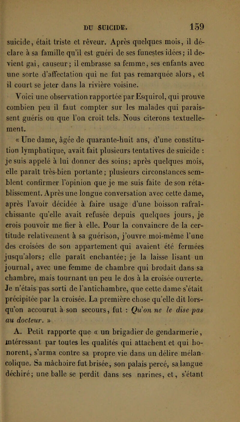 suicide, était triste et rêveur. Après quelques mois, il dé- clare à sa famille qu’il est guéri de ses funestes idées; il de- vient gai, causeur; il embrasse sa femme, ses enfants avec une sorte d’affectation qui ne fut pas remarquée alors, et il court se jeter dans la rivière voisine. Voici une observation rapportée parEsquirol, qui prouve combien peu il faut compter sur les malades qui parais- sent guéris ou que l’on croit tels. Nous citerons textuelle- ment. « Une dame, âgée de quarante-huit ans, d’une constitu- tion lymphatique, avait fait plusieurs tentatives de suicide : je suis appelé à lui donner des soins; après quelques mois, elle paraît très-bien portante ; plusieurs circonstances sem- blent confirmer l’opinion que je me suis faite de son réta- blissement. Après une longue conversation avec celte dame, après l’avoir décidée à faire usage d’une boisson rafraî- chissante qu’elle avait refusée depuis quelques jours, je crois pouvoir me fier à elle. Pour la convaincre de la cer- titude relativement à sa guérison, j’ouvre moi-même l’une des croisées de son appartement qui avaient été fermées jusqu’alors; elle paraît enchantée; je la laisse lisant un journal, avec une femme de chambre qui brodait dans sa chambre, mais tournant un peu le dos à la croisée ouverte. Je n’étais pas sorti de l’antichambre, que cette dame s’était précipitée par la croisée. La première chose qu’elle dit lors- qu’on accourut à son secours, fut ; Qu on ne le dise pas au docteur. » A. Petit rapporte que « un brigadier de gendarmerie, intéressant par toutes les qualités qui attachent et qui ho- norent, s’arma contre sa propre vie dans un délire mélan- colique. Sa mâchoire fut brisée, son palais percé, sa langue déchiré; une balle se perdit dans ses narines, et, s’étant