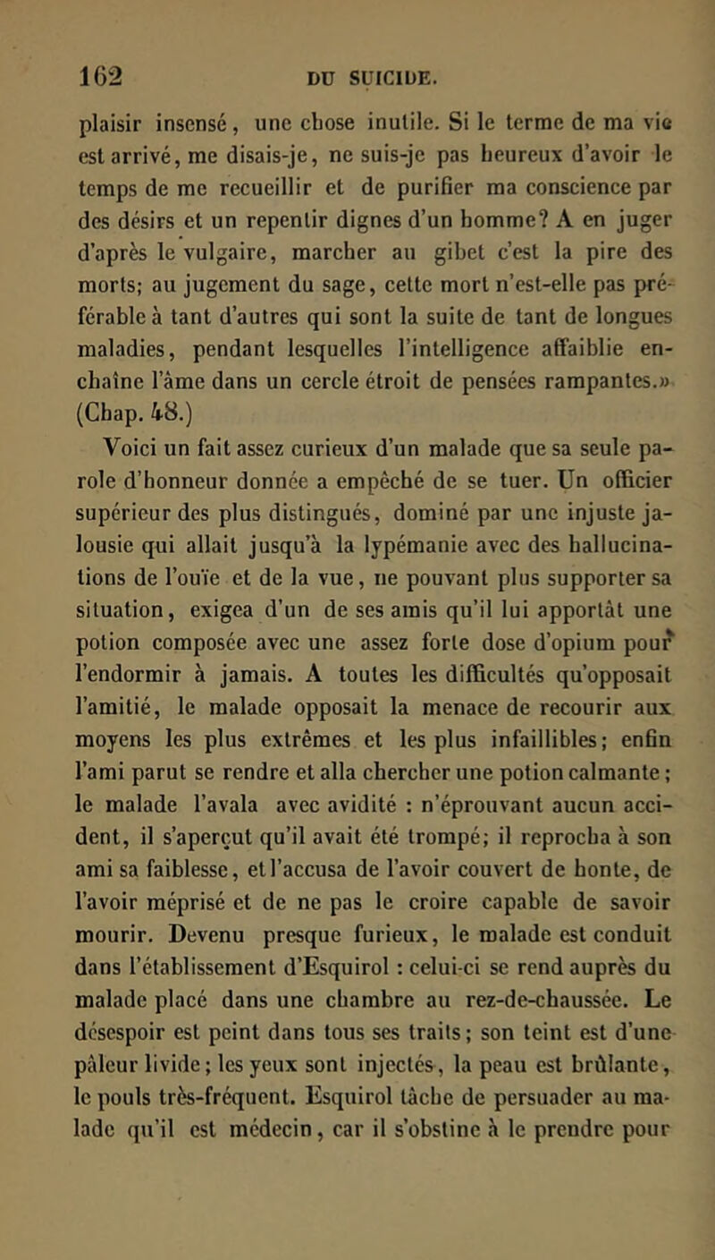 plaisir insensé , une chose inutile. Si le terme de ma vie est arrivé, me disais-je, ne suis-je pas heureux d’avoir le temps de me recueillir et de purifier ma conscience par des désirs et un repentir dignes d’un homme? A en juger d’après le vulgaire, marcher au gibet c’est la pire des morts; au jugement du sage, cette mort n’est-elle pas pré- férable à tant d’autres qui sont la suite de tant de longues maladies, pendant lesquelles l’intelligence affaiblie en- chaîne l’âme dans un cercle étroit de pensées rampantes.» (Chap. 48.) Voici un fait assez curieux d’un malade que sa seule pa- role d’honneur donnée a empêché de se tuer. Un officier supérieur des plus distingués, dominé par une injuste ja- lousie qui allait jusqu’à la lypémanie avec des hallucina- tions de l’ouïe et de la vue, ne pouvant plus supporter sa situation, exigea d’un de ses amis qu’il lui apportât une potion composée avec une assez forte dose d’opium pour l’endormir à jamais. A toutes les difficultés qu’opposait l’amitié, le malade opposait la menace de recourir aux moyens les plus extrêmes et les plus infaillibles; enfin l’ami parut se rendre et alla chercher une potion calmante ; le malade l’avala avec avidité : n’éprouvant aucun acci- dent, il s’aperçut qu’il avait été trompé; il reprocha à son ami sa faiblesse, et l’accusa de l’avoir couvert de honte, de l’avoir méprisé et de ne pas le croire capable de savoir mourir. Devenu presque furieux, le malade est conduit dans l’établissement d’Esquirol : celui-ci se rend auprès du malade placé dans une chambre au rez-de-chaussée. Le désespoir est peint dans tous ses traits ; son teint est d’une pâleur livide; les yeux sont injectée, la peau est brûlante, le pouls très-fréquent. Esquirol tâche de persuader au ma- lade qu’il est médecin, car il s’obstine à le prendre pour