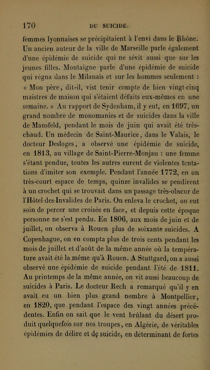 femmes lyonnaises se précipitaient à l’envi dans le llhûnc. Un ancien auteur de la ville de Marseille parle également d’une épidémie de suicide qui ne sévit aussi que sur les jeunes filles. Montaigne parle d’une épidémie de suicide qui régna dans le Milanais et sur les hommes seulement : « Mon père, dit-il, vist tenir compte de bien vingt-cinq maistres de maison qui s’étaient défaits eux-mêmes en une semaine. » Au rapport de Sydenham, il y eut, en 1697, un grand nombre de monomanies et de suicides dans la ville de Mansfeld, pendant le mois de juin qui avait été très- chaud. Un médecin de Saint-Maurice, dans le Valais, le docteur Desloges, a observé une épidémie de suicide, en 1813, au village de Saint-Pierre-Monjau : une femme s’étant pendue, toutes les autres eurent de violentes tenta- tions d’imiter son exemple. Pendant l’année 1772, en un très-court espace de temps, quinze invalides se pendirent à un crochet qui se trouvait dans un passage très-obscur de l’Hôtel-des-Invalides de Paris. On enleva le crochet, on eut soin de percer une croisée en face, et depuis cette époque personne ne s’est pendu. En 1806, aux mois de juin et de juillet, on observa à Rouen plus de soixante suicides. A Copenhague, on en compta plus de trois cents pendant les mois de juillet et d’aoùt de la même année où la tempéra- ture avait été la même qu’à Rouen. A Stuttgard, ou a aussi observé une épidémie de suicide pendant l’été de 1811. Au printemps de la même année, on vit aussi beaucoup de suicides à Paris. Le docteur Rech a remarqué qu’il y en avait eu un bien plus grand nombre à Montpellier, en 1820, que pendant l’espace des vingt années précé- dentes. Enfin on sait que le vent brûlant du désert pro- duit quelquefois sur nos troupes, en Algérie, de véritables épidémies de délire et dp suicide, en déterminant de fortes