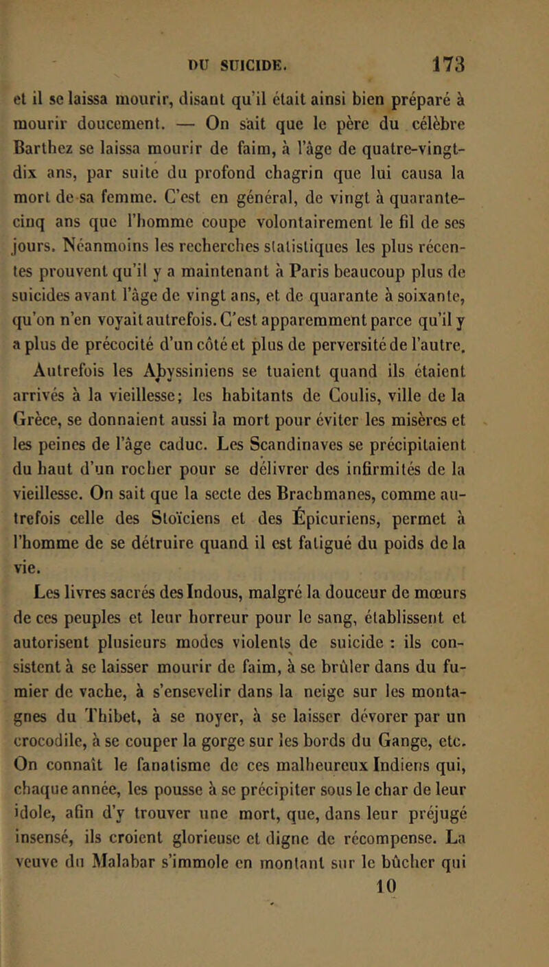 et il se laissa mourir, disant qu’il était ainsi bien préparé à mourir doucement. — On sait que le père du célèbre Barthez se laissa mourir de faim, à l’âge de quatre-vingt- dix ans, par suite du profond chagrin que lui causa la mort de sa femme. C’est en général, de vingt à quarante- cinq ans que l’homme coupe volontairement le fil de ses jours. Néanmoins les recherches statistiques les plus récen- tes prouvent qu’il y a maintenant à Paris beaucoup plus de suicides avant l’âge de vingt ans, et de quarante à soixante, qu’on n’en voyait autrefois. C’est apparemment parce qu’il y a plus de précocité d’un côté et plus de perversité de l’autre. Autrefois les Abyssiniens se tuaient quand ils étaient arrivés à la vieillesse; les habitants de Coulis, ville de la Grèce, se donnaient aussi la mort pour éviter les misères et les peines de l’âge caduc. Les Scandinaves se précipitaient du haut d’un rocher pour se délivrer des infirmités de la vieillesse. On sait que la secte des Brachmanes, comme au- trefois celle des Stoïciens et des Épicuriens, permet à l’homme de se détruire quand il est fatigué du poids de la vie. Les livres sacrés des Indous, malgré la douceur de mœurs de ces peuples et leur horreur pour le sang, établissent et autorisent plusieurs modes violents de suicide : ils con- sistent à se laisser mourir de faim, à se brûler dans du fu- mier de vache, à s’ensevelir dans la neige sur les monta- gnes du Thibet, à se noyer, à se laisser dévorer par un crocodile, à se couper la gorge sur les bords du Gange, etc. On connaît le fanatisme de ces malheureux Indiens qui, chaejue année, les pousse à se précipiter sous le char de leur idole, afin d’y trouver une mort, que, dans leur préjugé insensé, ils croient glorieuse et digne de récompense. La veuve du Malabar s’immole en montant sur le bûcher qui 10