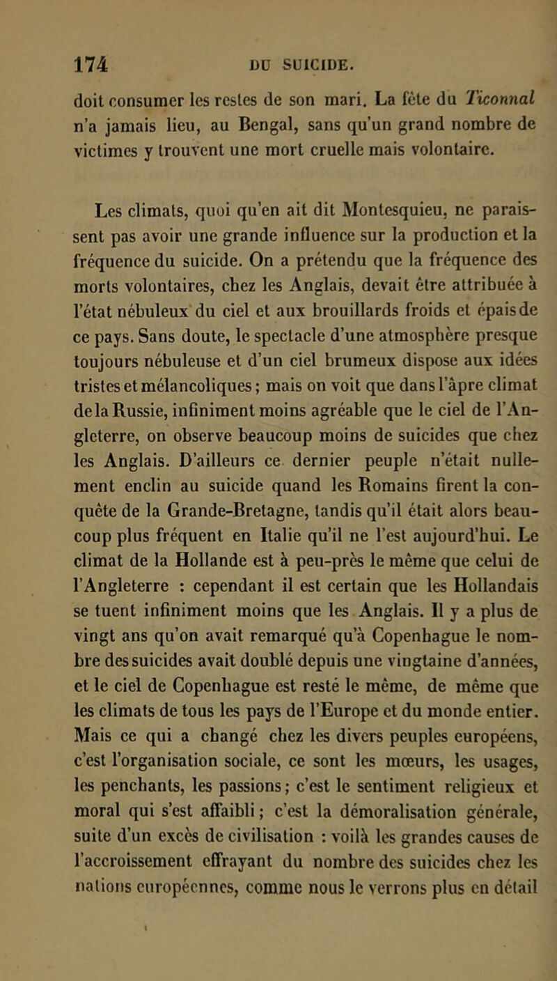 doit consumer les restes de son mari, La fête du Ticonnal n’a jamais lieu, au Bengal, sans qu’un grand nombre de victimes y trouvent une mort cruelle mais volontaire. Les climats, quoi qu’en ait dit Montesquieu, ne parais- sent pas avoir une grande influence sur la production et la fréquence du suicide. On a prétendu que la fréquence des morts volontaires, chez les Anglais, devait être attribuée à l’état nébuleux du ciel et aux brouillards froids et épais de ce pays. Sans doute, le spectacle d’une atmosphère presque toujours nébuleuse et d’un ciel brumeux dispose aux idées tristes et mélancoliques ; mais on voit que dans l’âpre climat de la Russie, inflniment moins agréable que le ciel de l’An- gleterre, on observe beaucoup moins de suicides que chez les Anglais. D’ailleurs ce dernier peuple n’était nulle- ment enclin au suicide quand les Romains Grent la con- quête de la Grande-Bretagne, tandis qu’il était alors beau- coup plus fréquent en Italie qu’il ne l’est aujourd’hui. Le climat de la Hollande est à peu-près le même que celui de l’Angleterre : cependant il est certain que les Hollandais se tuent inGniment moins que les Anglais. Il y a plus de vingt ans qu’on avait remarqué qu’à Copenhague le nom- bre des suicides avait doublé depuis une vingtaine d’années, et le ciel de Copenhague est resté le même, de même que les climats de tous les pays de l’Europe et du monde entier. Mais ce qui a changé chez les divers peuples européens, c’est l’organisation sociale, ce sont les mœurs, les usages, les penchants, les passions ; c’est le sentiment religieux et moral qui s’est affaibli ; c’est la démoralisation générale, suite d’un excès de civilisation : voilà les grandes causes de l’accroissement effrayant du nombre des suicides chez les nations européennes, comme nous le verrons plus en détail