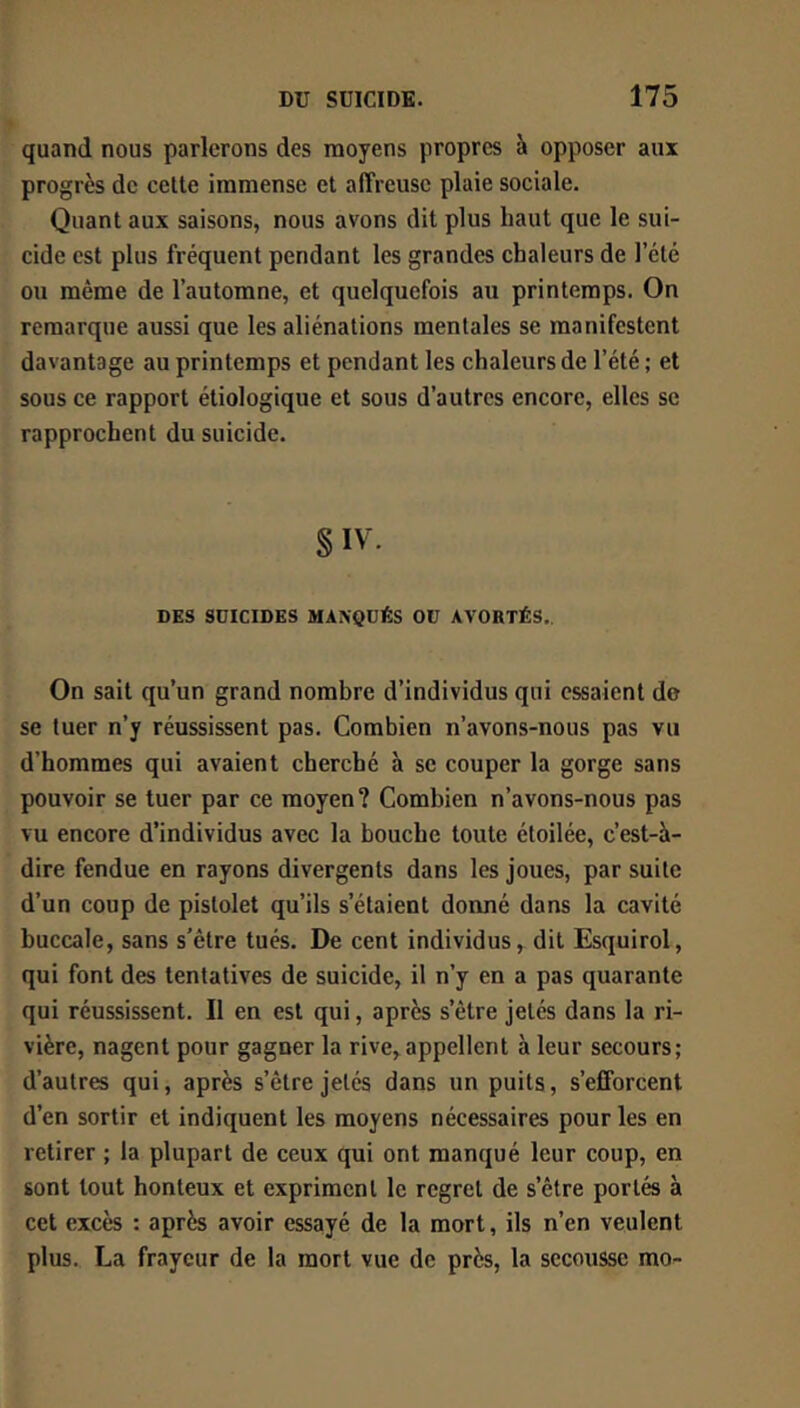 quand nous parlerons des moyens propres à opposer aux progrès de celte immense et affreuse plaie sociale. Quant aux saisons, nous avons dit plus haut que le sui- cide est plus fréquent pendant les grandes chaleurs de l’été ou même de l’automne, et quelquefois au printemps. On remarque aussi que les aliénations mentales se manifestent davantage au printemps et pendant les chaleurs de l’été ; et sous ce rapport étiologique et sous d’autres encore, elles se rapprochent du suicide. § IV. DES SÜICIDES MAXQUÉS OU AVORTÉS,. On sait qu’un grand nombre d’individus qui essaient de se tuer n’y réussissent pas. Combien n’avons-nous pas vu d’hommes qui avaient cherché à se couper la gorge sans pouvoir se tuer par ce moyen? Combien n’avons-nous pas vu encore d’individus avec la bouche toute étoilée, c’est-à- dire fendue en rayons divergents dans les joues, par suite d’un coup de pistolet qu’ils s’étaient donné dans la cavité buccale, sans s’être tués. De cent individus, dit Esquirol, qui font des tentatives de suicide, il n’y en a pas quarante qui réussissent. Il en est qui, après s’être jetés dans la ri- vière, nagent pour gagner la rive,appellent à leur secours; d’autres qui, après s’être jetés dans un puits, s’efforcent d’en sortir et indiquent les moyens nécessaires pour les en retirer ; la plupart de ceux qui ont manqué leur coup, en sont tout honteux et expriment le regret de s’être portés à cet excès : après avoir essayé de la mort, ils n’en veulent plus. La frayeur de la mort vue de près, la secousse mo-