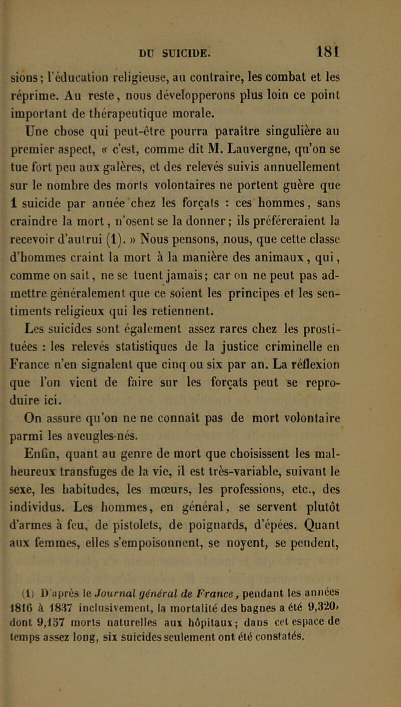 sions; rédueatioii religieuse, au contraire, les combat et les réprime. Au reste, nous développerons plus loin ce point important de thérapeutique morale. Une chose qui peut-être pourra paraître singulière au premier aspect, « c’est, comme dit M. Lauvergne, qu’on se tue fort peu aux galères, et des relevés suivis annuellement sur le nombre des morts volontaires ne portent guère que 1 suicide par année chez les forçais : ces hommes, sans craindre la mort, n’osent se la donner; ils préféreraient la recevoir d’aulrui (1). » Nous pensons, nous, que cette classe d’hommes craint la mort à la manière des animaux, qui, comme on sait, ne se tuent jamais ; car on ne peut pas ad- mettre généralement que ce soient les principes et les sen- timents religieux qui les retiennent. Les suicides sont également assez rares chez les prosti- tuées : les relevés statistiques de la justice criminelle en France n’en signalent que cinq ou six par an. La réflexion que l’on vient de faire sur les forçats peut se repro- duire ici. On assure qu’on ne ne connaît pas de mort volontaire parmi les aveugles-nés. Enfin, quant au genre de mort que choisissent les mal- heureux transfuges de la vie, il est très-variable, suivant le sexe, les habitudes, les mœurs, les professions, etc., des individus. Les hommes, en général, se servent plutôt d’armes à feu, de pistolets, de poignards, d’épées. Quant aux femmes, elles s’empoisonnent, se noyent, se pendent. (1) D’après le Journal général de France, pendant les années 1816 à 1837 inclusiveinent, la mortalité des bagnes a été 9,320» dont 9,137 morts naturelles aux hôpitaux; dans cet espace de temps assez long, six suicides seulement ont été constatés.