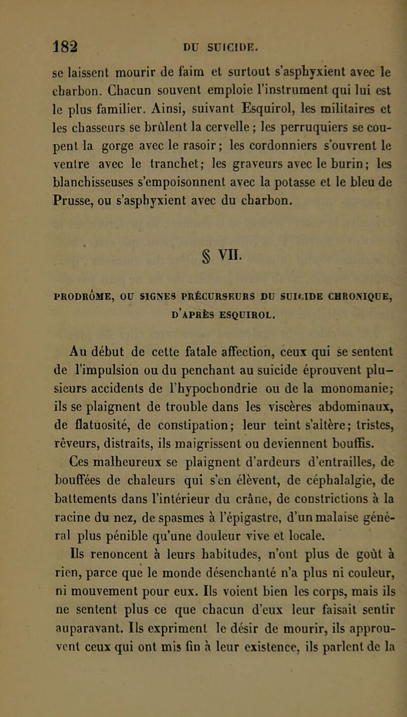 se laissent mourir de faim et surtout s’asphyxient avec le charbon. Chacun souvent emploie l’instrument qui lui est le plus familier. Ainsi, suivant Esquirol, les militaires et les chasseurs se brûlent la cervelle ; les perruquiers se cou- pent la gorge avec le rasoir; les cordonniers s’ouvrent le ventre avec le tranchet; les graveurs avec le burin ; les blanchisseuses s’empoisonnent avec la potasse et le bleu de Prusse, ou s’asphyxient avec du charbon. § VII. PRODROME, Oü SIGNES PRÉCÜRSKDRS Dü SUICIDE CHRONIQUE, d’après ESQUIROL, Au début de cette fatale affection, ceux qui se sentent de l’impulsion ou du penchant au suicide éprouvent plu- sieurs accidents de l’hypochondrie ou de la monomanie; ils se plaignent de trouble dans les viscères abdominaux, de flatuosité, de constipation; leur teint s’altère; tristes, rêveurs, distraits, ils maigrissent ou deviennent bouffis. Ces malheureux se plaignent d’ardeurs d’entrailles, de bouffées de chaleurs qui s’en élèvent, de céphalalgie, de battements dans l’intérieur du crâne, de constrictions à la racine du nez, de spasmes à l’épigastre, d’un malaise géné- ral plus pénible qu’une douleur vive et locale. Ils renoncent à leurs habitudes, n’ont plus de goût à rien, parce que le monde désenchanté n’a plus ni couleur, ni mouvement pour eux. Ils voient bien les corps, mais ils ne sentent plus ce que chacun d’eux leur faisait sentir auparavant. Ils expriment le désir de mourir, ils approu- vent ceux qui ont mis fin à leur existence, ils parlent de la