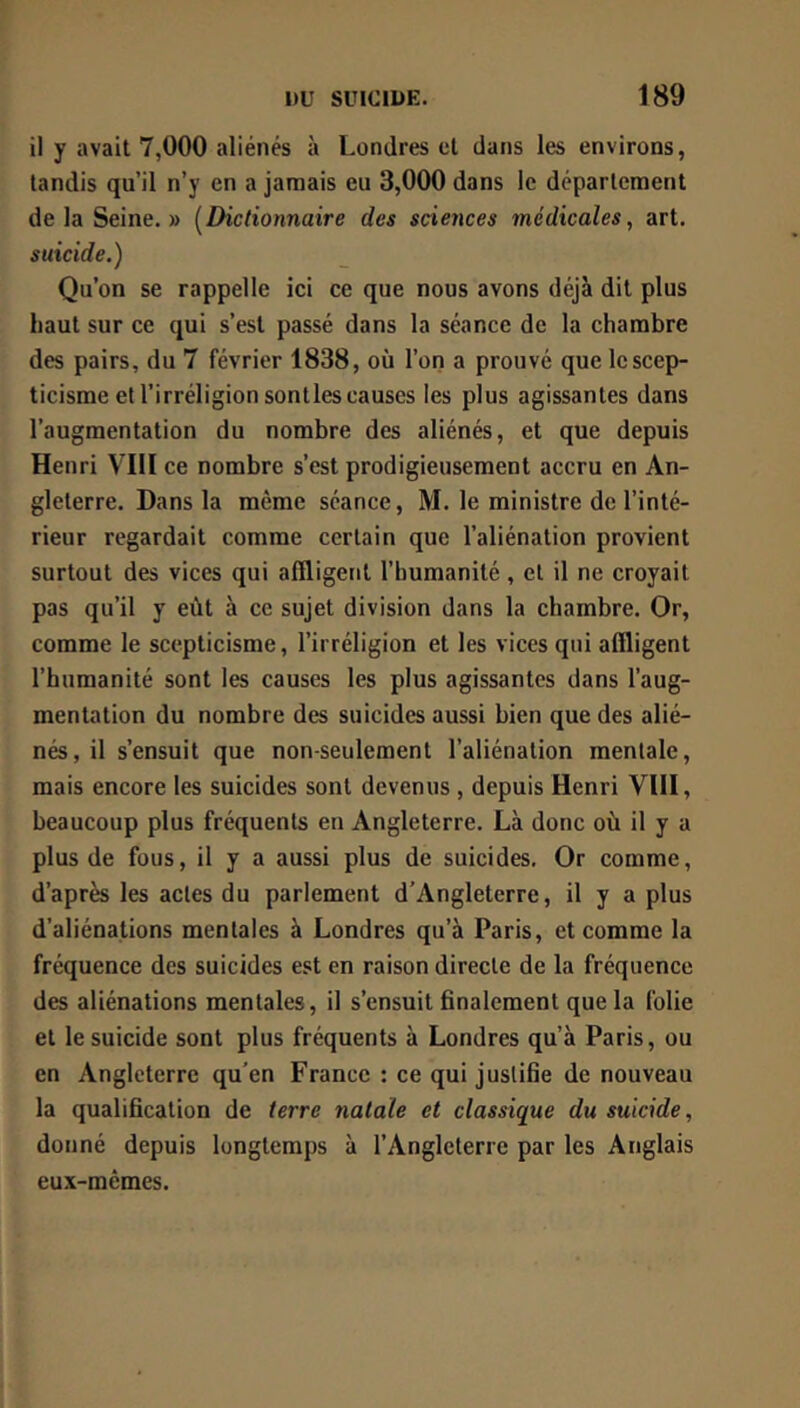 il y avait 7,000 aliénés à Londres et dans les environs, tandis qu’il n’y en a jamais eu 3,000 dans le département delà Seine.» {^Dictionnaire des sciences médicales, art. suicide.) Qu’on se rappelle ici ce que nous avons déjà dit plus haut sur ce qui s’est passé dans la séance de la chambre des pairs, du 7 février 1838, où l’on a prouvé que le scep- ticisme et l’irréligion sontles causes les plus agissantes dans l’augmentation du nombre des aliénés, et que depuis Henri VIH ce nombre s’est prodigieusement accru en An- gleterre. Dans la même séance, M. le ministre de l’inté- rieur regardait comme certain que l’aliénation provient surtout des vices qui affligent l’humanité, et il ne croyait pas qu’il y eût à ce sujet division dans la chambre. Or, comme le scepticisme, l’irréligion et les vices qui affligent l’humanité sont les causes les plus agissantes dans l’aug- mentation du nombre des suicides aussi bien que des alié- nés, il s’ensuit que non-seulement l’aliénation mentale, mais encore les suicides sont devenus , depuis Henri VUI, beaucoup plus fréquents en Angleterre. Là donc où il y a plus de fous, il y a aussi plus de suicides. Or comme, d’après les actes du parlement d’Angleterre, il y a plus d’aliénations mentales à Londres qu’à Paris, et comme la fréquence des suicides est en raison directe de la fréquence des aliénations mentales, il s’ensuit finalement que la folie et le suicide sont plus fréquents à Londres qu’à Paris, ou en Angleterre qu’en France : ce qui justifie de nouveau la qualification de terre natale et classique du suicide, donné depuis longtemps à l’Angleterre par les Anglais eux-mêmes.