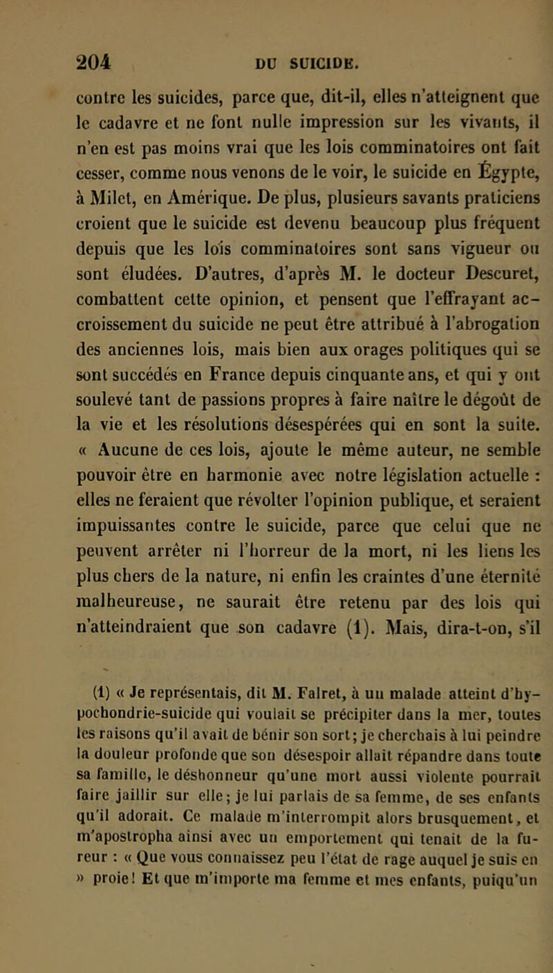 contre les suicides, parce que, dit-il, elles n’atteignent que le cadavre et ne font nulle impression sur les vivants, il n’en est pas moins vrai que les lois comminatoires ont fait cesser, comme nous venons de le voir, le suicide en Égypte, à Milet, en Amérique. De plus, plusieurs savants praticiens croient que le suicide est devenu beaucoup plus fréquent depuis que les lois comminatoires sont sans vigueur ou sont éludées. D’autres, d’après M. le docteur Descuret, combattent cette opinion, et pensent que l’effrayant ac- croissement du suicide ne peut être attribué à l’abrogation des anciennes lois, mais bien aux orages politiques qui se sont succédés en France depuis cinquante ans, et qui y ont soulevé tant de passions propres à faire naître le dégoût de la vie et les résolutions désespérées qui en sont la suite. « Aucune de ces lois, ajoute le même auteur, ne semble pouvoir être en harmonie avec notre législation actuelle : elles ne feraient que révolter l’opinion publique, et seraient impuissantes contre le suicide, parce que celui que ne peuvent arrêter ni l’borreur de la mort, ni les liens les plus chers de la nature, ni enfin les craintes d’une éternité malheureuse, ne saurait être retenu par des lois qui n’atteindraient que son cadavre (1). Mais, dira-t-on, s’il (1) « Je représentais, dit M. Falret, à uu malade atteint d’hy- pochondrie-suicide qui voulait se précipiter dans la mer, toutes les raisons qu’il avait de bénir son sort; je cherchais à lui peindre la douleur profonde que sou désespoir allait répandre dans toute sa famille, le déshonneur qu’une mort aussi violente pourrait faire jaillir sur elle; je lui parlais de sa femme, de ses enfants qu'il adorait. Ce malade m’interrompit alors brusquement, et m’apostropha ainsi avec un emportement qui tenait de la fu- reur : « Que vous connaissez peu l’état de rage auquel je suis en » proie! Et que m’importe ma femme et mes enfants, puiqu’un