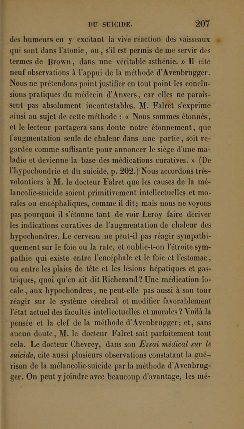 dos humeurs en y excitant la vive réaction des vaisseaux qui sont dans l’atonie, ou, s’il est permis de me servir des termes de Brown, dans une véritable asthénie. » Il cite neuf observations à l’appui de la méthode d’Avenbrugger, Nous ne prétendons point justifier en tout point les conclu- sions pratiques du médecin d’Anvers, car elles ne parais- sent pas absolument incontestables. M. Falret s’exprime ainsi au sujet de cette méthode : « Nous sommes étonnés, et le lecteur partagera sans doute notre étonnement, que l’augmentation seule de chaleur dans une partie, soit re- gardée comme suffisante pour annoncer le siège d’une ma- ladie et devienne la base des médications curatives. » (De l’bypochondrie et du suicide, p. 202.) Nous accordons très- volontiers à M. le docteur Falret que les causes de la mé- lancolie-suicide soient primitivement intellectuelles et mo- rales ou encéphaliques, comme il dit ; mais nous ne voyons pas pourquoi il s’étonne tant de voir Leroy faire dériver les indications curatives de l’augmentation de chaleur des hypochondres. Le cerveau ne peut-il pas réagir sympathi- quement sur le foie ou la rate, et oublie-t-on l’étroite sym- pathie qui existe entre l’encéphale et le foie et l’estomac, ou entre les plaies de tête et les lésions hépatiques et gas- triques, quoi qu’en ait dit Richerand? Une médication lo- cale , aux hypochondres, ne peut-elle pas aussi à son tour réagir sur le système cérébral et modifier favorablement l’état actuel des facultés intellectuelles et morales? Voilà la pensée et la clef delà méthode d’Avenbrugger; et, sans aucun doute, IM. le docteur Falret sait parfaitement tout cela. Le docteur Chevrey, dans son Essai viédical sur le suicide, cite aussi plusieurs observations constatant la gué- rison de la mélancolie-suicide parla méthode d’Avenbrug- ger. On peut y joindre avec beaucoup d’avantage, les mé-