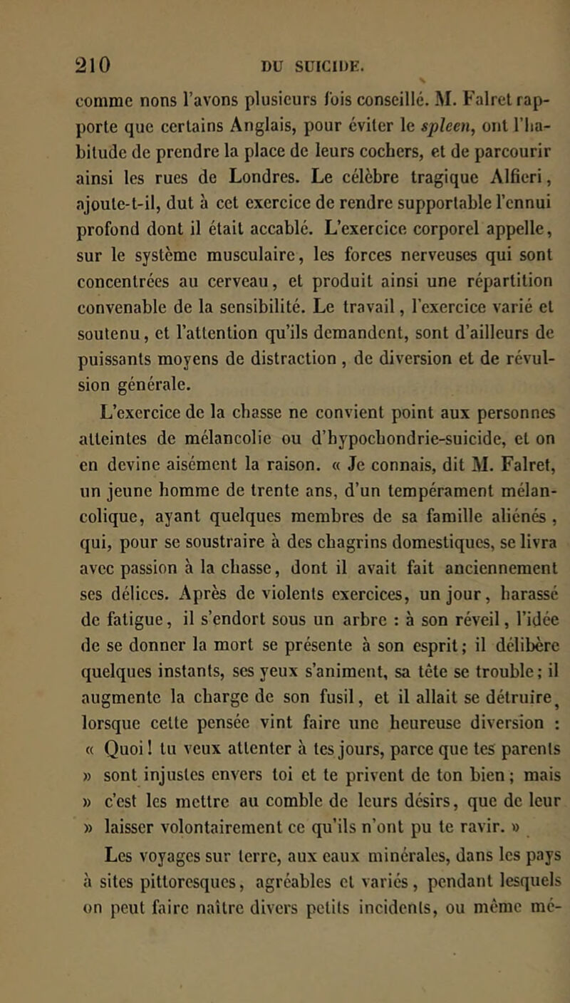 comme nons l’avons plusieurs lois conseillé. M. Falrel rap- porte que certains Anglais, pour éviter le spleen, ont l’ha- bitude de prendre la place de leurs cochers, et de parcourir ainsi les rues de Londres. Le célèbre tragique Alfieri, ajoute-t-il, dut à cet exercice de rendre supportable l’ennui profond dont il était accablé. L’exercice corporel appelle, sur le système musculaire, les forces nerveuses qui sont concentrées au cerveau, et produit ainsi une répartition convenable de la sensibilité. Le travail, l’exercice varié et soutenu, et l’attention qu’ils demandent, sont d’ailleurs de puissants moyens de distraction , de diversion et de révul- sion générale. L’exercice de la chasse ne convient point aux personnes atteintes de mélancolie ou d’hypochondrie-suicide, et on en devine aisément la raison. « Je connais, dit M. Falret, un jeune homme de trente ans, d’un tempérament mélan- colique, ayant quelques membres de sa famille aliénés, qui, pour se soustraire à des chagrins domestiques, se livra avec passion à la chasse, dont il avait fait anciennement ses délices. Après de violents exercices, un jour, harassé de fatigue, il s’endort sous un arbre : à son réveil, l’idée de se donner la mort se présente à son esprit ; il délibère quelques instants, ses yeux s’animent, sa tête se trouble; il augmente la charge de son fusil, et il allait se détruire^ lorsque celte pensée vint faire une heureuse diversion ; « Quoi ! tu veux attenter à tes jours, parce que tes parents » sont injustes envers loi et te privent de ton bien ; mais » c’est les mettre au comble de leurs désirs, que de leur » laisser volontairement ce qu’ils n’ont pu te ravir. » Les voyages sur terre, aux eaux minérales, dans les pays à sites pittoresques, agréables et variés, pendant lesquels on peut faire naître divers petits incidents, ou même mé-