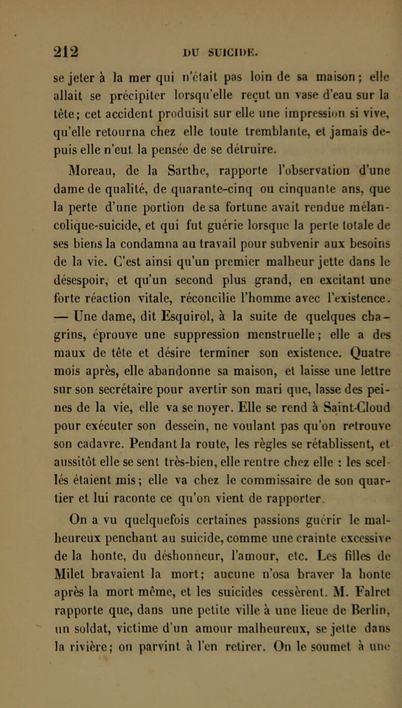 se jeter à la mer qui n’était pas loin de sa maison; elle allait se précipiter lorsqu’elle reçut un vase d’eau sur la tête; cet accident produisit sur elle une impression si vive, qu’elle retourna chez elle toute tremblante, et jamais de- puis elle n’eut la pensée de se détruire. Moreau, de la Sarthc, rapporte l’observation d’une dame de qualité, de quarante-cinq ou cinquante ans, que la perte d’une portion de sa fortune avait rendue mélan- colique-suicide, et qui fut guérie lorsque la perte totale de ses biens la condamna au travail pour subvenir aux besoins de la vie. C’est ainsi qu’un premier malheur jette dans le désespoir, et qu’un second plus grand, en excitant une forte réaction vitale, réconcilie l’homme avec l’existence. — Une dame, dit Esquirol, à la suite de quelques cha- grins, éprouve une suppression menstruelle; elle a des maux de tête et désire terminer son existence. Quatre mois après, elle abandonne sa maison, et laisse une lettre sur son secrétaire pour avertir son mari que, lasse des pei- nes de la vie, elle va se noyer. Elle se rend à Saint-Cloud pour exécuter son dessein, ne voulant pas qu’on retrouve son cadavre. Pendant la route, les règles se rétablissent, et aussitôt elle se sent très-bien, elle rentre chez elle : les scel- lés étaient mis; elle va chez le commissaire de son quar- tier et lui raconte ce qu’on vient de rapporter. On a vu quelquefois certaines passions guérir le mal- heureux penchant au suicide, comme une crainte excessive de la honte, du déshonneur, l’amour, etc. Les filles de Milet bravaient la mort; aucune n’osa br.aver la honte après la mort même, et les suicides cessèrent. M. Falrot rapporte que, dans une petite ville à une lieue de Berlin, un soldat, victime d’un amour malheureux, se jette dans la rivière; on parvint à l’en retirer. On le soumet à une