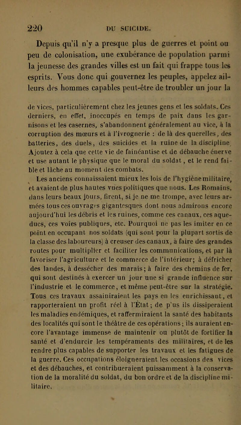 Depuis qu’il n’y a presque plus de guerres et point ou peu de colonisation, une exubérance de population parmi la jeunesse des grandes villes est un fait qui frappe tous les esprits. Vous donc qui gouvernez les peuples, appelez ail- leurs dos hommes capables peut-être de troubler un jour la (le vices, parliculièrem(’nt chez les jeunes gens et les soldais. Ces derniers, en effel, inoccupés en temps de paix dans les gar- nisons et les casernes, s’abandonnent généralement au vice, à la corruption des mœurs et à l’ivrognerie : de là des querelles, des batteries, des duels, des suicides et la ruine de la discipline. Ajoutez à cela que celle vie de fainéantise et de débauche énerve et use autant le physique que le moral du soldat, et le rend fai- ble et lâche au moinen l des combats. Les anciens connaissaient mieux les lois de l’hygiène militaire, et avaient de plus hautes vues politiques que nous. Les Romains, dans leurs beaux jours, firent, si je ne me trompe, avec leurs ar- mées tous ces ouvrages gigantesques dont nous admirons encore aujourd’hui les débris et les ruines, comme ces canaux, ces aque- ducs, ces voies publiques, etc. Pourquoi ne pas les imiter en ce point en occupant nos soldats (qui sont pour la plupart sortis de la classe des laboureurs) à creuser des canaux, à faire des grandes routes pour multiplier et faciliter les communications, et par là favoriser l’agriculture et le commerce de l’intérieur; à défricher des landes, à dessécher des marais; à faire des chemins de fer, qui sont destinés à exercer un jour une si grande influence sur l’industrie et le commerce, et même peut-être sur la stratégie. Tous ces travaux assainiraient les pays en les enrichissant, et rapporteraient un profit réel à l’Ètat; de p us ils dissiperaient les maladies endémiques, et raffermiraient la santé des habitants des localités qui sont le théâtre de ces opérations; ils auraient en- core l’avantage immense de maintenir ou pluliil de fortifier la santé et d’endurcir les tempéraments des militaires, et de les rendre plus capables de supporter les travaux et les fatigues de la guerre. Ces occupations éloigneraient les occasions des vices et des débauches, et contribueraient puissamment à la conserva- tion de la moralité du soldat, du bon ordre et de la discipline mi- litaire.