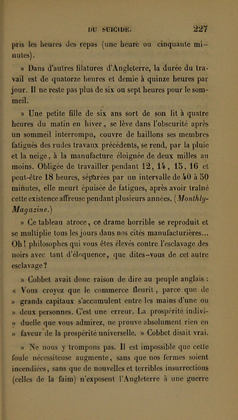 pris les heures des repas (une heure ou cinquuule mi- nu les). » Dans d’aulres filatures d’Angleterre, la durée du tra- vail est de quatorze heures et demie à quinze heures par jour. Il ne reste pas plus de six ou sept heures pour le som- meil. » Une petite fille de six ans sort de son lit à quatre heures du matin en hiver, se lève dans l’obscurité après un sommeil Interrompu, couvre de haillons ses membres fatigués des rudes travaux précédents, se rend, par la pluie et la neige, à la manufacture éloignée de deux milles au moins. Obligée de travailler pendant 12, 14, 15, 16 et peut-être 18 heures, sépîirées par un intervalle de 40 à 50 minutes, elle meurt épuisée de fatigues, après avoir traîné celte existence affreuse pendant pl usieurs années. ( Monlhhj- Magazine.) » Ce tableau atroce, ce drame horrible se reproduit et se multiplie tous les jours dans nos cités manufacturières... Oh 1 philosophes qui vous êtes élevés contre l’esclavage des noirs avec tant d’éloquence, que dites-vous de cet autre esclavage? » Cobbet avait donc raison de dire au peuple anglais : « Vous croyez que le commerce fleurit, parce que de » grands capitaux s’accumulent entre les mains d’une ou » deux personnes. C’est une erreur. La prospérité indivi- » duelle que vous admirez, ne prouve absolument rien en » faveur de la prospérité universelle. » Cobbet disait vrai. » Ne nous y trompons pas. 11 est impossible que celle foule nécessiteuse augmente, sans que nos fermes soient incendiées, sans que de nouvelles et terribles insurrections (celles de la faim) n’exposent l’Angleterre à une guerre