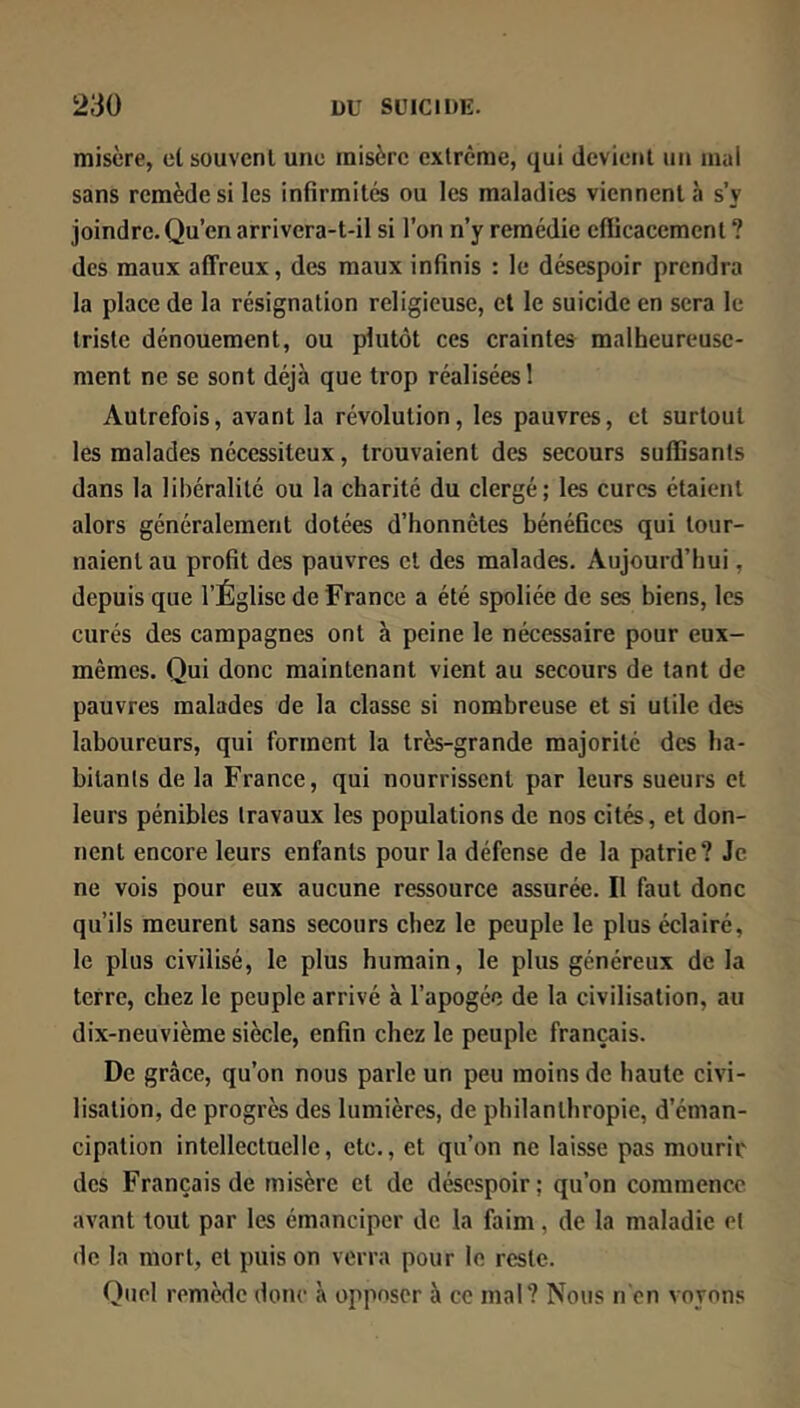 misère, et souvent une misère extrême, qui devient un mal sans remède si les infirmités ou les maladies viennent à s’y joindre. Qu’en arrivera-t-il si l’on n’y remédie cflicacement ? des maux affreux, des maux infinis : le désespoir prendra la place de la résignation religieuse, cl le suicide en sera le triste dénouement, ou plutôt ces craintes malheureuse- ment ne se sont déjà que trop réalisées 1 Autrefois, avant la révolution, les pauvres, cl surtout les malades nécessiteux, trouvaient des secours suffisants dans la libéralité ou la charité du clergé; les cures étaient alors généralement dotées d’honnêtes bénéfices qui tour- naient au profit des pauvres cl des malades. Aujourd’hui, depuis que l’Église de France a été spoliée de ses biens, les curés des campagnes ont à peine le nécessaire pour eux- mêmes. Qui donc maintenant vient au secours de tant de pauvres malades de la classe si nombreuse et si utile des laboureurs, qui forment la très-grande majorité des ha- bitants de la France, qui nourrissent par leurs sueurs et leurs pénibles travaux les populations de nos cités, et don- nent encore leurs enfants pour la défense de la patrie? Je ne vois pour eux aucune ressource assurée. Il faut donc qu’ils meurent sans secours chez le peuple le plus éclairé, le plus civilisé, le plus humain, le plus généreux de la terre, chez le peuple arrivé à l’apogée de la civilisation, au dix-neuvième siècle, enfin chez le peuple français. De grâce, qu’on nous parle un peu moins de haute civi- lisation, de progrès des lumières, de philanthropie, d’éman- cipation intellectuelle, etc., et qu’on ne laisse pas mourir des Français de misère et de désespoir; qu’on commence avant tout par les émanciper de la faim, de la maladie et de la mort, et puis on verra pour le reste. Quel remède donc à opposer à ce mal? Nous n'en voyons