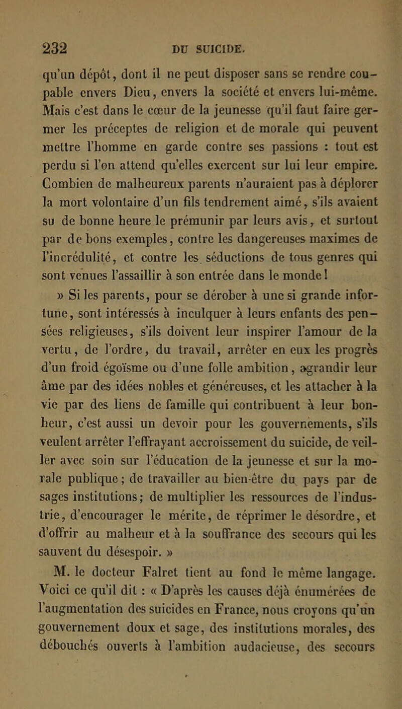 qu’un dépôt, dont il ne peut disposer sans se rendre cou- pable envers Dieu, envers la société et envers lui-même. Mais c’est dans le cœur de la jeunesse qu’il faut faire ger- mer les préceptes de religion et de morale qui peuvent mettre l’homme en garde contre ses passions : tout est perdu si l’on attend quelles exercent sur lui leur empire. Combien de malheureux parents n’auraient pas à déplorer la mort volontaire d’un fils tendrement aimé, s’ils avaient su de bonne heure le prémunir par leurs avis, et surtout par de bons exemples, contre les dangereuses maximes de l’incrédulité, et contre les séductions de tous genres qui sont venues l’assaillir à son entrée dans le monde I » Si les parents, pour se dérober à une si grande infor- tune, sont intéressés à inculquer à leurs enfants des pen- sées religieuses, s’ils doivent leur inspirer l’amour de la vertu, de l’ordre, du travail, arrêter en eux les progrès d’un froid égoïsme ou d’une folle ambition, agrandir leur âme par des idées nobles et généreuses, et les attacher à la vie par des liens de famille qui contribuent à leur bon- heur, c’est aussi un devoir pour les gouvernements, s’ils veulent arrêter l’effrayant accroissement du suicide, de veil- ler avec soin sur l’éducation de la jeunesse et sur la mo- rale publique ; de travailler au bien-être du pays par de sages institutions; de multiplier les ressources de l’indus- trie, d’encourager le mérite, de réprimer le désordre, et d’offrir au malheur et à la souffrance des secours qui les sauvent du désespoir. » M. le docteur Falret tient au fond le même langage. Voici ce qu’il dit : « D’après les causes déjà énumérées de l’augmentation des suicides en France, nous croyons qu’un gouvernement doux et sage, des institutions morales, des débouchés ouverts à l’ambition audacieuse, des secours