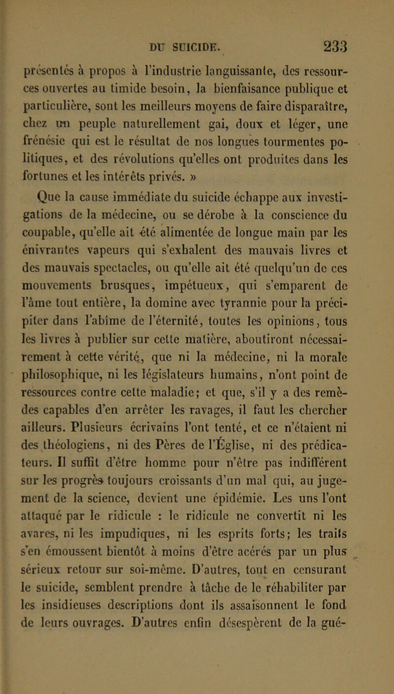 présentés à propos à l’industrie languissante, des ressour- ces ouvertes au timide besoin, la bienfaisance publique et particulière, sont les meilleurs moyens de faire disparaître, chez un peuple naturellement gai, doux et léger, une frénésie qui est le résultat de nos longues tourmentes po- litiques, et des révolutions quelles ont produites dans les fortunes et les intérêts privés. » Que la eause immédiate du suicide échappe aux investi- gations de la médecine, ou se dérobe à la conscience du coupable, qu’elle ait été alimentée de longue main par les énivrantes vapeurs qui s’exhalent des mauvais livres et des mauvais spectacles, ou qu’elle ait été quelqu’un de ces mouvements brusques, impétueux, qui s’emparent de l’àme tout entière, la domine avec tyrannie pour la préci- piter dans l’abîme de l’éternité, toutes les opinions, tous les livres à publier sur cette matière, aboutiront nécessai- rement à cette vérité, que ni la médecine, ni la morale • philosophique, ni les législateurs humains, n’ont point de ressources contre cette maladie ; et que, s’il y a des remè- des capables d’en arrêter les ravages, il faut les chercher ailleurs. Plusieurs écrivains l’ont tenté, et ce n’étaient ni des théologiens, ni des Pères de l’Église, ni des prédica- teurs. Il suffit d’être homme pour n’êlre pas indifférent sur les progrès toujours croissants d’un mal qui, au juge- ment de la science, devient une épidémie. Les uns l’ont attaqué par le ridicule : le ridicule ne convertit ni les avares, ni les impudiques, ni les esprits forts; les traits s’en émoussent bientôt à moins d’être acérés par un plus sérieux retour sur soi-même. D’autres, tout en censurant le suicide, semblent prendre à tâche de le réhabiliter par les insidieuses descriptions dont ils assaisonnent le fond de leurs ouvrages. D’autres enfin désespèrent de la gué-