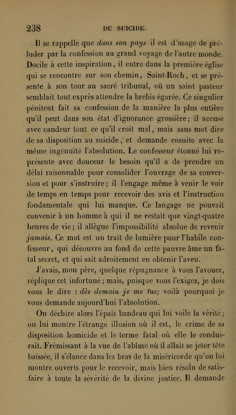 Il SC rappelle que dans son pays il est d’usage de pré- luder par la confessioti au grand voyage de l’aulrc inonde. Docile à celte inspiration, il entre dans la première église qui se rencontre sur son chemin, Saint-Roch, et se pré- sente à son tour au sacré tribunal, où un saint pasteur semblait tout exprès attendre la brebis égarée. Ce singulier pénitent fait sa confession de la manière la plus entière qu’il peut dans son état d’ignorance grossière; il accuse avec candeur tout ce qu’il croit mal, mais sans mot dire de sa disposition au suicide, et demande ensuite avec la même ingénuité l’absolution. Le confesseur étonné lui re- présente avec douceur le besoin qu’il a de prendre un délai raisonnable pour consolider l’ouvrage de sa conver- sion et pour s’instruire ; il l’engage même à venir le voir de temps en temps pour recevoir des avis et l’instruction fondamentale qui lui manque. Ce langage ne pouvait convenir à un homme à qui il ne restait que vingt-quatre heures de vie; il allègue l’impossibilité absolue de revenir jamais. Ce mot est un trait de lumière pour l’habile con- fesseur, qui découvre au fond de cette pauvre âme un fa- tal secret, et qui sait adroitement en obtenir l’aveu. J’avais, mon père, quelque répugnance à vous l’avouer, réplique cet infortuné ; mais, puisque vous l’exigez, je dois vous le dire : dès demain je me tue; voilà pourquoi je vous demande aujourd’hui l’absolution. On déchire alors l’épais bandeau qui lui voile la vérité ; on lui montre l’étrange illusion où il est, le crime de sa disposition homicide et le terme fatal où elle le condui- rait. Frémissant à la vue de l’abîme où il allait se jeter tète baissée, il s’élance dans les bras de la miséricorde qu’on lui montre ouverts pour le recevoir, mais bien résolu de satis- faire à toute la sévérité de la divine justice. Il demande