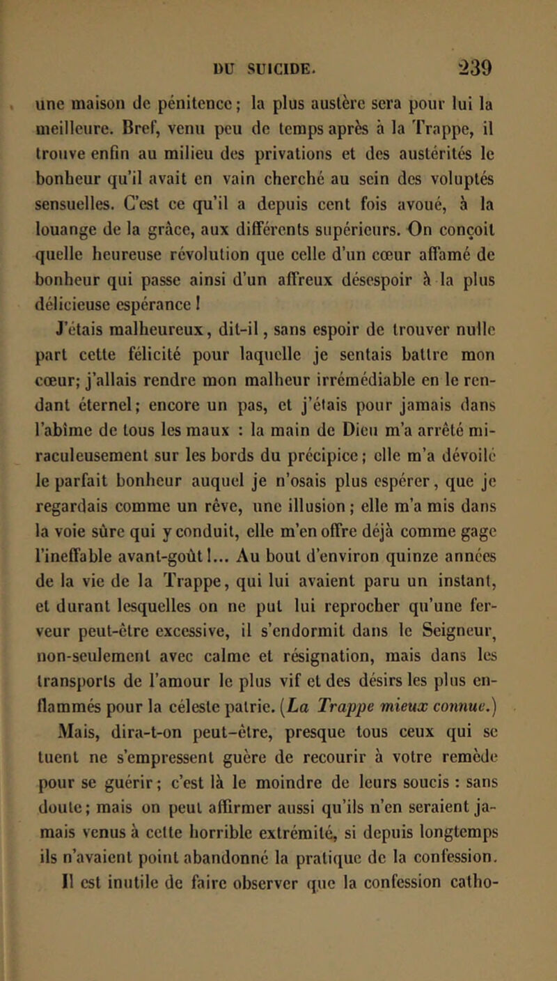 une maison de pénitence ; la plus austère sera pour lui la meilleure. Bref, venu peu de temps après à la Trappe, il trouve enfin au milieu des privations et des austérités le bonheur qu’il avait en vain cherché au sein des voluptés sensuelles. C’est ce qu’il a depuis cent fois avoué, à la louange de la grâce, aux différents supérieurs. On conçoit quelle heureuse révolution que celle d’un cœur affamé de bonheur qui passe ainsi d’un affreux désespoir à la plus délicieuse espérance I J’étais malheureux, dit-il, sans espoir de trouver nulle part cette félicité pour laquelle je sentais battre mon cœur; j’allais rendre mon malheur irrémédiable en le ren- dant éternel; encore un pas, et j’étais pour jamais dans l’abîme de tous les maux : la main de Dieu m’a arrêté mi- raculeusement sur les bords du précipice ; elle m’a dévoilé le parfait bonheur auquel je n’osais plus espérer, que je regardais comme un rêve, une illusion; elle m’a mis dans la voie sûre qui y conduit, elle m’en offre déjà comme gage l’ineffable avant-goùt I... Au bout d’environ quinze années de la vie de la Trappe, qui lui avaient paru un instant, et durant lesquelles on ne put lui reprocher qu’une fer- veur peut-être excessive, il s’endormit dans le Seigneur, non-seulement avec calme et résignation, mais dans les transports de l’amour le plus vif et des désirs les plus en- flammés pour la céleste patrie. [La Trappe mieux co7mue,) Mais, dira-t-on peut-être, presque tous ceux qui se tuent ne s’empressent guère de recourir à votre remède pour se guérir ; c’est là le moindre de leurs soucis : sans doute; mais on peut affirmer aussi qu’ils n’en seraient ja- mais venus à cette horrible extrémité, si depuis longtemps ils n’avaient point abandonné la pratique de la confession. Il est inutile de faire observer que la confession catho-