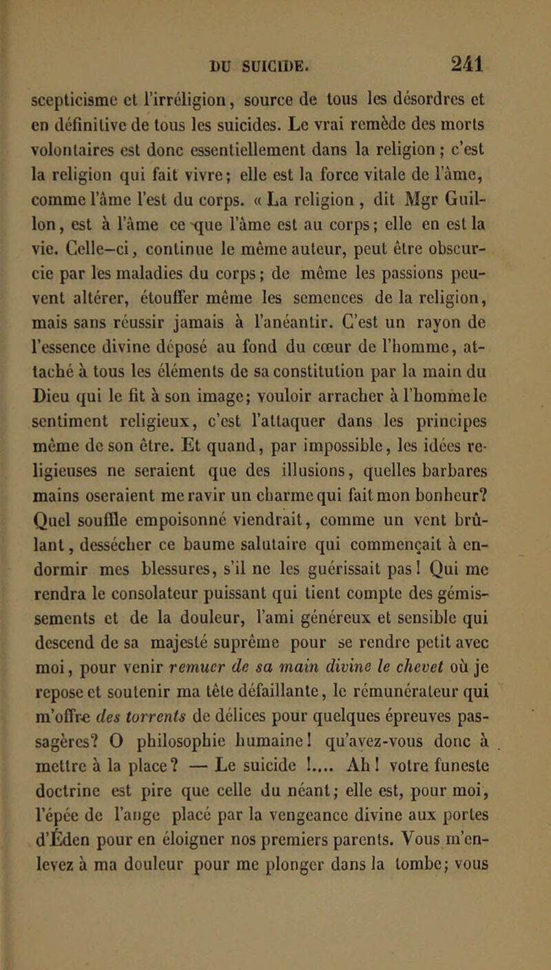 scepticisme et l’irréligion, source de tous les désordres et en définitive de tous les suicides. Le vrai remède des morts volontaires est donc essentiellement dans la religion ; c’est la religion qui fait vivre; elle est la force vitale de l’àme, comme l’âme l’est du corps. « La religion , dit Mgr Guil- lon, est à l’âme ce -que l’âme est au corps ; elle en est la vie. Celle-ci, continue le même auteur, peut être obscur- cie par les maladies du corps ; de même les passions peu- vent altérer, étouffer même les semences de la religion, mais sans réussir jamais à l’anéantir. C’est un rayon de l’essence divine déposé au fond du cœur de l’homme, at- taché à tous les éléments de sa constitution par la main du Dieu qui le fit à son image; vouloir arracher à l’homme le sentiment religieux, c’est l’attaquer dans les principes même de son être. Et quand, par impossible, les idées re- ligieuses ne seraient que des illusions, quelles barbares mains oseraient me ravir un charme qui fait mon bonheur? Quel souffle empoisonné viendrait, comme un vent brû- lant , dessécher ce baume salutaire qui commençait à en- dormir mes blessures, s’il ne les guérissait pas 1 Qui rne rendra le consolateur puissant qui tient compte des gémis- sements et de la douleur, l’ami généreux et sensible qui descend de sa majesté suprême pour se rendre petit avec moi, pour venir remuer de sa main divine le chevet où je repose et soutenir ma tête défaillante, le rémunérateur qui m’offre des torrents de délices pour quelques épreuves pas- sagères? O philosophie humaine 1 qu’ayez-vous donc à mettre à la place ? —Le suicide I.... AhI votre funeste doctrine est pire que celle du néant; elle est, pour moi, l’épée de l’ange placé par la vengeance divine aux portes d’Éden pour en éloigner nos premiers parents. Vous m’en- levez à ma douleur pour me plonger dans la tombe; vous